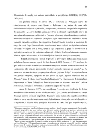 45
diferenciada, de acordo com valores, necessidades e experiências (LIFCHEZ; COOPER,
1974, p. 49).
Na primeira metade do século XX, a influência da Pedagogia acerca do
estabelecimento de posturas mais liberais e dialógicas – no sentido da busca pelo
conhecimento através das experiências, background e, até mesmo, das preferências pessoais
dos estudantes –, ocorreu também com perspectivas a estimular o aprendizado através de
recreações voltadas para o espírito lúdico. Dentre os teóricos da educação então em evidência,
destacamos as ideias de: Montessori (inserção de jogos e brincadeiras no ambiente de ensino
enquanto elementos auxiliares das interações, desenvolvimento cognitivo e autonomia do
corpo discente), Piaget (construção do conhecimento e potenciação da inteligência através das
atividades do sujeito com o meio, tendo o jogo espontâneo o papel de incentivador e
motivador no processo de ensino/aprendizagem) e Fröebel (elaborou brinquedos, poemas,
músicas, jogos e atividades ao ar livre com objetivos de educar sensações e emoções).
Especificamente para o atelier de projeto, as proposições pedagógicas relacionadas
ao ludismo foram relevantes a partir do final década de 1960. Summers (1979), confiante de
que “a história recente da renovação urbana mostrou que os métodos e crenças tradicionais de
planejamento não estavam conseguindo produzir ambientes sensíveis ao usuário” (p. 3),
apresentou interesse crescente por pesquisas sobre os ‘jogos de design’, os organizando em
seis grandes categorias, agrupadas em dois estilos de jogos. Aqueles orientados para os
‘Usuários’ foram divididos entre ‘questões habitacionais’32
e ‘planejamento de instalações’;
enquanto que os ‘Jogos Pedagógicos’ foram segmentados em ‘temas da construção’, ‘prática
profissional’, ‘solução de problemas’, e ‘problemas de projeto’33
(idem).
Além de Summers (1979), que considerava “(...) esta nova tendência de design
participativo como atributo de uma nova consciência” (p. 4); outros pesquisadores do campo
do design também apoiavam empreitadas do gênero, tendo muitas delas surgido como ideias
aliadas às novas tecnologias computacionais, haja vista que a integração entre a informática e
a arquitetura já ocorria desde princípios da década de 1960, fato que, segundo Bayazit,
32
Chama-nos a atenção o jogo Três Colunas, proposto por Henry Sanoff, inserido nesta categoria. Na atividade,
potenciais proprietários de casas recebem uma lista com variados tamanhos de quartos e alternativas de
acabamentos com os custos correspondentes, além de certa quantia de dinheiro. Ao longo do jogo, esta soma de
dinheiro é então reduzida e os participantes são convidados a acomodar-se ao novo orçamento. O exercício é
repetido até que o operador (arquiteto) possa construir uma lista de tipos de quartos, tamanhos e acabamentos
com prioridades como selecionadas pelos futuros proprietários (SANOFF, 1968). Outro exercício proposto por
Sanoff, denominado Wish Poem, será abordado na seção ‘métodos’ devido à sua importância para esta tese.
33
Dentre os jogos apresentados, destacamos o caráter atraente do ICE16, um jogo de “(...) arte abstrata proposto
por Fern Tiger (em 1973) especificamente para o segundo ano de atelier de projeto. [O exercício] explora
diversos temas de projetos elementares [através de] uma mesa de luz fascinante que utiliza cubos transparentes
de cores diversas (...)” (SUMMERS, 1979, p. 5).
 