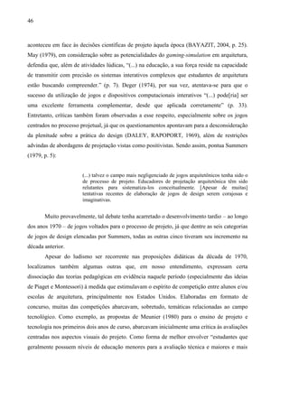 46
aconteceu em face às decisões científicas de projeto àquela época (BAYAZIT, 2004, p. 25).
May (1979), em consideração sobre as potencialidades do gaming-simulation em arquitetura,
defendia que, além de atividades lúdicas, “(...) na educação, a sua força reside na capacidade
de transmitir com precisão os sistemas interativos complexos que estudantes de arquitetura
estão buscando compreender.” (p. 7). Deger (1974), por sua vez, atentava-se para que o
sucesso da utilização de jogos e dispositivos computacionais interativos “(...) pode[ria] ser
uma excelente ferramenta complementar, desde que aplicada corretamente” (p. 33).
Entretanto, críticas também foram observadas a esse respeito, especialmente sobre os jogos
centrados no processo projetual, já que os questionamentos apontavam para a desconsideração
da plenitude sobre a prática do design (DALEY, RAPOPORT, 1969), além de restrições
advindas de abordagens de projetação vistas como positivistas. Sendo assim, pontua Summers
(1979, p. 5):
(...) talvez o campo mais negligenciado de jogos arquitetônicos tenha sido o
de processo de projeto. Educadores de projetação arquitetônica têm sido
relutantes para sistematiza-los conceitualmente. [Apesar de muitas]
tentativas recentes de elaboração de jogos de design serem corajosas e
imaginativas.
Muito provavelmente, tal debate tenha acarretado o desenvolvimento tardio – ao longo
dos anos 1970 – de jogos voltados para o processo de projeto, já que dentre as seis categorias
de jogos de design elencadas por Summers, todas as outras cinco tiveram seu incremento na
década anterior.
Apesar do ludismo ser recorrente nas proposições didáticas da década de 1970,
localizamos também algumas outras que, em nosso entendimento, expressam certa
dissociação das teorias pedagógicas em evidência naquele período (especialmente das ideias
de Piaget e Montessori) à medida que estimulavam o espírito de competição entre alunos e/ou
escolas de arquitetura, principalmente nos Estados Unidos. Elaboradas em formato de
concurso, muitas das competições abarcavam, sobretudo, temáticas relacionadas ao campo
tecnológico. Como exemplo, as propostas de Meunier (1980) para o ensino de projeto e
tecnologia nos primeiros dois anos de curso, abarcavam inicialmente uma crítica às avaliações
centradas nos aspectos visuais do projeto. Como forma de melhor envolver “estudantes que
geralmente possuem níveis de educação menores para a avaliação técnica e maiores e mais
 