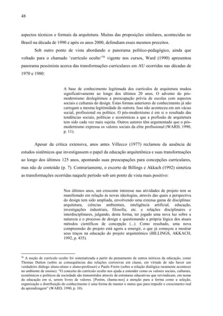 48
aspectos técnicos e formais da arquitetura. Muitas das proposições similares, acontecidas no
Brasil na década de 1990 e após os anos 2000, defendiam esses mesmos preceitos.
Sob outro ponto de vista abordando o panorama político-pedagógico, ainda que
voltado para o chamado ‘currículo oculto’36
vigente nos cursos, Ward (1990) apresentou
panorama pessimista acerca das transformações curriculares em AU ocorridas nas décadas de
1970 e 1980:
A base de conhecimento legitimada dos currículos de arquitetura mudou
significativamente ao longo dos últimos 20 anos. O advento do pós-
modernismo deslegitimou a preocupação prévia de escolas com aspectos
sociais e culturais do design. Estas formas anteriores de conhecimento já não
carregam a mesma legitimidade de outrora. Isso não aconteceu em um vácuo
social, profissional ou político. O pós-modernismo é em si o resultado das
tendências sociais, políticas e económicas a que a profissão de arquitetura
tem sido cada vez mais sujeita. Outros autores têm argumentado que o pós-
modernismo expressa os valores sociais da elite profissional (WARD, 1990,
p. 11).
Apesar da crítica extensiva, anos antes Villecco (1977) reclamou da ausência de
estudos sistêmicos que investigassem o papel da educação arquitetônica e suas transformações
ao longo dos últimos 125 anos, apontando suas preocupações para concepções curriculares,
mas não de conteúdo (p. 7). Contrariamente, o excerto de Billings e Akkach (1992) sintetiza
as transformações ocorridas naquele período sob um ponto de vista mais positivo:
Nos últimos anos, um crescente interesse nas atividades de projeto tem se
manifestado em relação às novas ideologias, através das quais a perspectiva
do design tem sido ampliada, envolvendo uma extensa gama de disciplinas:
arquitetura, ciências ambientais, inteligência artificial, educação,
investigações industriais, filosofia, etc. e relações disciplinares e
interdisciplinares, julgando, desta forma, ter jogado uma nova luz sobre a
natureza e o processo de design e questionando a própria lógica dos atuais
métodos científicos de concepção (...). Como resultado, uma nova
compreensão do projeto está agora a emergir, o que já começou a mostrar
seus traços na educação do projeto arquitetônico (BILLINGS, AKKACH,
1992, p. 435).
36
A noção de currículo oculto foi sistematizada a partir do pensamento de outros teóricos da educação, como
Thomas Dutton (sobre as consequências das relações corrosivas em classe, em virtude de não haver um
verdadeiro diálogo aluno-aluno e aluno-professor) e Paulo Freire (sobre a relação dialógica raramente acontecer
no ambiente de ensino). “O conceito do currículo oculto nos ajuda a entender como os valores sociais, culturais,
econômicos e políticos da sociedade são transmitidos através de estruturas educativas que reivindicam, em nome
da educação em si, serem livres de valores. [Porém, chama-nos] a atenção para a forma como a seleção,
organização e distribuição do conhecimento é uma forma de manter o status quo para impedir o crescimento real
da aprendizagem” (WARD, 1990, p. 10).
 