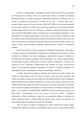 49
Embora as complexidades e contradições ocorridas entre fins de 1960 e toda a década
de 1970 possam ter resultado, ao fim, em reducionismos estéticos e profusão de referências
descontextualizadas no campo profissional arquitetônico-urbanístico, acreditamos que em
relação às perspectivas educacionais, o período foi, de fato, o “horário nobre para o
desenvolvimento inicial da ciência do design” (BAYAZIT, 2004, p. 26), conforme enunciado
no início deste capítulo. Em virtude disso, procuramos apresentar um recorte de proposições
oriundas daquele período a fim de verificarmos a validade (ou não) desta afirmação. Assim,
diante da revisão bibliográfica exposta, acreditamos que o arrojo daquelas proposições e a sua
permanência até o tempo presente pode ser tida como, ao mesmo tempo, um ponto de virada
em relação ao ideário predominantemente positivista das décadas precedentes; bem como uma
base conceitual para as proposições pedagógicas desenvolvidas posteriormente, inclusive em
relação às mais recentes temáticas propostas, posturas docentes, métodos e instrumentos
adotados.
Desta forma, frente aos diversos enfoques das disciplinas apresentadas, evidenciam-se
os seguintes aspectos: (i) importância da educação ativa, dialógica entre professores e alunos,
decorrente da influência das teorias pedagógicas, especialmente daquelas vinculadas ao
construtivismo; (ii) inserção de aspectos da fenomenologia e dos estudos comportamentais;
(iii) promoção de aspectos lúdicos para o ensino de projeto, competições e concursos; (iv)
inserção de novas tecnologias computacionais não centradas em bases exclusivamente
lógicas; (v) preocupações ambientais relacionadas ao conforto e à eficiência energética; (vi)
preocupações sociais, especialmente em relação às populações vulneráveis.
A seguir, apresentam-se algumas propostas mais recentes que bem ilustram esse
espírito de transformação acerca do atelier de projeto, muitas das quais decorrentes das
críticas em relação ao modelo de ensino oriundo do Movimento Moderno. Nikos Salingaros e
Kenneth Masden II, por exemplo, acreditam que os alunos que estudam e desenvolvem seus
trabalhos dentro deste modelo não têm o fornecimento de uma base ampla para a criatividade,
uma vez que este arquétipo metodológico é um tanto restritivo com relação às opções para um
projeto e seu vocabulário (SALINGAROS; MASDEN II, 2007). Inversamente, autores como
Hélio Piñon – principalmente em seu Curso Básico de Proyectos (1998) – vinculam-se
diretamente ao ideário modernista a ponto de suas proposições didáticas e exercícios de
projeto parecerem induzir a respostas tidas previamente como corretas e/ou incorretas, em
razão da elaboração de programas com restrições demasiadas.
Além de críticas (e também consonâncias) ao atelier tradicional de projeto, surgem
paralelamente respostas inovadoras às metodologias clássicas, como o experimento inusitado
 