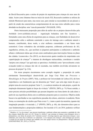 50
de David Roccosalva para o ensino de projeto de arquitetura para crianças de onze anos de
idade. Assim como Johannes Itten no início do século XX, Roccosalva também se utilizou do
método Montessori para tanto, mas nesse caso, para simular as necessidades de um pássaro a
partir do estudo das características comportamentais de sua raça como subsídio para o tema
abordado na disciplina: uma “casa de passarinho” (WALKER, 1993).
Outra interessante proposição para além do atelier são os projetos desenvolvidos pela
Archikidz (www.archikidz.com.au) – organização holandesa sem fins lucrativos –,
formatados como uma oficina de arquitetura para as crianças, com finalidades de desenvolver
compreensões sobre o ambiente construído e como ele interage com o ambiente natural e
humano, contribuindo, desse modo, a criar melhores comunidades e um futuro mais
sustentável. Como voluntários das atividades propostas, colaboram profissionais de AU,
engenheiros, artistas, etc., que auxiliam os pequenos participantes a conhecerem o ambiente
urbano e elaborarem ideias que sirvam como catalisadores para intervenções futuras no plano
das cidades. Lozanovska e Xu (2013), ao descreverem quatro modelos de empreitadas com
coparticipação de crianças37
e tratarem de abordagens malsucedidas, consideram o modelo
“projeto com crianças” (ao qual mais se aproxima o Archikidz) como “provavelmente a mais
avançada (onde) as crianças não são só escutadas, mas também envolvidas ativamente no
processo de projeto” (p. 214).
Em nossa pesquisa encontramos outro exemplo singular: a proposição de cunho
estritamente fenomenológico desenvolvida por Jorge Cruz Pinto em Processos e
Metodologias de Projeto (2007). Nela, o professor da Universidade de Lisboa (UL) dá forte
importância a um fundamento que ele denomina por “lema”, que seria algo maior do que o
próprio tema do exercício projetual. Seria “(...) a essência temática de cada projeto, a partir da
inspiração diretamente ligada às forças da vivência.” (PINTO, 2007a, p. 71) Nesse sentido, o
autor procura articular possibilidades que possam despertar esse lema dentro de cada aluno a
partir de sua experiência direta com os ambientes propostos para os exercícios. Objetiva ainda
buscar e/ou aprofundar-se nas experiências passadas dos alunos, anteriores à academia. Desta
forma, as construções do cérebro que Pinto evoca “(...) tanto a partir da memória, (quanto da)
imaginação passada e vivenciada (...)” (PINTO, 2007a, p. 68), são elementos-chave para as
suas fundamentações e proposições didáticas. Em incursão à UL em 2014, pudemos verificar
37
Modelos: (i) “voz da criança”, que procura transformar o ambiente urbano para aumentar a qualidade de vida
das crianças, dando-lhes uma voz; (ii) “design by children”, que enxerga as crianças como designers ativos e
planejadores, com ideias de projeto; (iii) “cientistas sociais”, investiga aspectos que relacionam crianças e seus
ambientes, tais como elas os utilizam e os valorizam; e (iv) “projeto com crianças”, uma estratégia que envolve
a criação de um grupo de crianças que trabalha com uma equipe técnica no planejamento e design ambiental
(LOZANOVSKA, XU, 2013, p. 210-214).
 