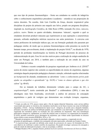 51
que esse tipo de postura fenomenológica – frente aos estudantes no sentido de indagá-los
sobre o conhecimento arquitetônico precedente à academia – estendia-se nas proposições de
outros docentes. Na ocasião, João Luís Carrilho da Graça, docente responsável pelas
disciplinas de projeto do primeiro ano naquele ano letivo, propôs um programa disciplinar,
inspirado na Autobiografia Científica, de Aldo Rossi (1990), nomeado Dez fotos, máscara,
palácio, teatro. Dentre as quatro atividades, destacamos ‘máscara’, segundo a qual os
estudantes deveriam produzir máscaras que exprimissem as suas aspirações e características
pessoais, sofrendo ampliações métricas sucessivas nas aulas posteriores. A conversa com
outros professores da instituição indicou que, em sua formação graduada eles passaram por
pedagogia similar, de modo que as posturas fenomenológicas estão presentes na escola há
bastante tempo, provavelmente, desde a implantação do projeto SAAL38
, na década de 1970,
período de profundas transformações na história de Portugal decorrente do processo de
redemocratização do país. Esse foi um dos motivos para a realização de estágio-sanduiche do
autor em Portugal, em 2014, e também para a realização de um estudo de caso na
Universidade de Lisboa.
Embora o recente compêndio de pesquisas organizado por Ambrose et al. (2010)39
acerca do ensino superior não comente as especificidades do ensino de arquitetura, algumas
estratégias daquela proposição pedagógica chamam a atenção, sobretudo aquelas relacionadas
ao background do alunado, notadamente ao advertirem “como o conhecimento prévio pode
ajudar ou atrapalhar o aprendizado” (p. 10-39) e “como os alunos aplicam o que eles
sabem” (p. 40-65).
Em se tratando de trabalhos diretamente voltados para o campo da AU, a
arquiteturologia40
, teoria construída por Boudon41
e colaboradores (2001), é uma das
abordagens mais bem focalizadas, envolvendo a análise do processo de concepção
arquitetônica a partir de vestígios que demonstram sua evolução (croquis, esquemas,
38
Criado em julho de 1974, poucos meses após o fim do regime ditatorial Salazarista, como serviço público
vocacionado para apoiar as iniciativas dos moradores insolventes ou de fracos recursos nas zonas de habitação
degradada, o SAAL – Serviço Ambulatorial de Apoio Local – integrava, de acordo com o despacho fundador,
princípios inovadores de política de habitação popular, que orientaram a sua intervenção: a participação ativa e
organizada dos moradores pobres na resolução dos seus problemas de alojamento. Mas essa metodologia
participativa integrou-se, rapidamente, na rotina das relações entre os técnicos e as organizações de moradores.
O SAAL permitiu concretizar novas abordagens da arquitetura, que vinham sendo equacionadas no discurso
técnico desde os anos sessenta (PEREIRA, 2014, p. 14).
39
Baseado em pesquisas nos campos da psicologia, educação e ciência cognitiva, e organizado em sete
princípios de aprendizagem, o trabalho tem conseguido relevante repercussão, sobretudo nos Estados Unidos.
40
A arquiteturologia, que pode ser definida como estudo do pensamento do espaço, foi formulada em 1971,
com objetivos de confirmar o caráter científico da arquitetura. Ela propõe investigar o processo de concepção a
partir do estudo da elaboração do projeto, e não ao seu produto, o edifício.
41
Philippe Boudon (1941-), arquiteto francês, professor da École nationale d'architecture de Paris-La Villette.
 