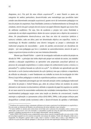 52
diagramas, etc.). Em prol de uma ciência arquitetural42
, o autor francês se pauta em
categorias de análise particulares, desenvolvendo uma metodologia que possibilita tanto
estudar uma determinada concepção arquitetural, quanto servir de instrumento pedagógico na
área de projeto de arquitetura. Suas finalidades centram-se fundamentalmente na formação do
estudante, através da qual o projeto deverá exercer um papel diferente daquele que exerce fora
do ambiente acadêmico. Ou seja, fora da academia o projeto tem como finalidade a
construção de um objeto arquitetônico; dentro do curso o projeto tem o objetivo de construir o
aluno. Os procedimentos desenvolvem-se com base em série de exercícios (práticos e
teóricos) voltados, cada um deles, para um determinado objetivo em específico. Assim, a
metodologia de Boudon estabelece uma diretriz instigante ao propor a substituição do
tradicional programa de necessidades – ponto de partida convencional em disciplinas de
projeto – por uma pedagogia que leve o estudante ao autoconhecimento, através do qual o
espaço arquitetural possa revelar-se nas suas inúmeras dimensões.
Mesmo que Donald Schön – a partir de investigação realizada em atelier de projeto na
década de 1980 – a princípio não tenha objetivado propor um método de ensino, seu trabalho
subsidia a educação arquitetônica ao apresentar uma proposição conceitual aplicável ao
processo de concepção arquitetônica e a outros campos do conhecimento (como a música e a
psicanálise43
): a prática baseada na reflexão-na-ação44
. Ao defender um aprendizado que não
desvincule a razão (teoria/conhecimento) da ação (prática), mas que evidencie a importância
da reflexão na educação, o autor fundamenta seu trabalho na teoria da investigação de John
Dewey (cuja ênfase pedagógica se atrela às experiências práticas e concretas da vida).
Outro importante personagem que tem marcado posição contra a pedagogia tradicional
em atelier de projeto é Ashraf Salama que, além de colocar ênfase em modelos de ensino
alternativos (até mesmo revolucionários), defende a expansão do papel do arquiteto no sentido
de ser mais sensível às necessidades ambientais das sociedades contemporâneas. Esta nova (e
transformadora) pedagogia surgiu como uma reação ao domínio do convencional, visando
encorajar a exploração e o pensamento crítico (SALAMA, 2009), e não poupar esforços para
desqualificar a atitude (ainda resistente) sobre o desenvolvimento de aptidões e habilidades
42
Estudiosos da arquiteturologia comumente utilizam-se do termo arquitetural em detrimento ao arquitetônico.
Por esta razão, ao tratarmos de Boudon, nos utilizaremos do termo indicado e suas variações.
43
O autor também se atentou para outras áreas envolvidas com o processo de concepção, como a música (em
observação a uma master class em execução) e a psicanálise (a partir de casos de supervisão psicanalítica, onde
instrutor e estudante encontravam-se em um espaço denominado ‘sala de espelhos’).
44
Schön (2000 [1983]) facilita nossa compreensão acerca desse conceito exemplificando com um evento vivido
por ele próprio quando teve de construir um portão com estacas de madeira. Tendo sido obrigado a lidar com o
inesperado, foi obrigado a pensar sobre a ação, intuir e resolver a tarefa. Para o autor, o que diferencia essa
reflexão-na-ação de uma reflexão qualquer é o fato de que ela tem uma significação imediata para a ação.
 
