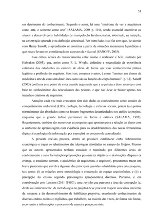 53
em detrimento do conhecimento. Segundo o autor, há uma “síndrome de ver a arquitetura
como arte, e somente como arte” (SALAMA, 2008 p. 101), sendo essencial incentivar os
alunos a desenvolverem habilidades de manipulação fundamentadas, sobretudo, na intuição,
na observação apurada e na definição conceitual. Por outro lado, isso faz com que, de acordo
com Henry Sanoff, o aprendizado se constitua a partir de situações meramente hipotéticas e
que pouco levam em consideração os aspectos da vida real (SANOFF, 2003).
Essa crítica acerca do distanciamento entre ensino e realidade é bem ilustrada por
Habraken (2003), que, assim como F. L. Wright, defendeu a necessidade da experiência
cotidiana dos estudantes no canteiro de obras de forma que esse conhecimento prático
legitime a profissão do arquiteto. Sem isso, compara o autor, é como “ensinar aos alunos de
medicina a arte da cura sem dizer-lhes como são as funções do corpo humano” (p. 32). Sanoff
(2003) confirma este ponto de vista quando argumenta que a arquitetura deve acontecer com
base no conhecimento das necessidades das pessoas, e que não deve se basear apenas nos
impulsos criativos de arquitetos.
Atenções cada vez mais crescentes têm sido dadas ao conhecimento sobre estudos de
comportamento ambiental (EBS), ecologia, tecnologia e ciências sociais, porém tais pontos
normalmente são abordados como se fossem fragmentos desarticulados nos ateliês de projeto,
enquanto que a grande ênfase permanece na forma e estética (SALAMA, 1995).
Recentemente, também são numerosas as pesquisas que apontam para a relação do aluno com
o ambiente de aprendizagem com evidência para os desdobramentos das novas ferramentas
digitais (tecnologias de informação, por exemplo) no processo de aprendizado.
A presente revisão procura, dentro do possível, estabelecer certo ordenamento
cronológico e traçar os rebatimentos das ideologias abordadas no campo do Projeto. Mesmo
que os autores apresentados tenham estudado e transitado por diferentes áreas do
conhecimento e suas formulações/proposições possam ter objetivos e destinações díspares (a
criança, o estudante comum, o acadêmico de arquitetura, o arquiteto), procuramos traçar um
breve panorama que envolva algumas das principais questões subsidiárias para esta pesquisa,
tais como: (i) as relações entre metodologia e concepção do espaço arquitetônico, e (ii) a
percepção do ensino segundo personagens (proponentes) diversos. Portanto, e em
corroboração com Lawson (2011 [1980]), uma revisão que percorra a área de concepção (e,
direta ou indiretamente, de metodologia do projeto) deve procurar mapear conceitos em torno
da natureza e do desenvolvimento da habilidade projetiva, envolvendo conhecimentos de
diversas ordens, tácitos e explícitos, que trabalhem, na maioria das vezes, de forma não linear,
recorrendo a informações e processos de maneira pouco prevista.
 