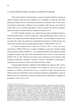 54
2.3. APONTAMENTOS SOBRE A PESQUISA EM PROJETO NO BRASIL
Nesta seção elencam-se primeiramente os grupos de pesquisa brasileiros atuantes no
campo do projeto, muitos dos quais originados e/ou consolidados ao longo dos anos 2000,
período que também remonta o surgimento de importantes conferências sobre o tema no país,
sua progressiva repercussão e influência no meio acadêmico; haja vista que, como observou
Celani (2003, p. 5), nos períodos precedentes o ensino do projeto não era bem estruturado,
sendo incentivados os modelos indutivo e empirista da tentativa-e-erro.
Em 1997, Carsalade considerou que, embora houvesse grande qualidade pertinente à
literatura brasileira sobre o ensino de arquitetura e, mais especificamente, sobre o ensino de
projeto, esta se apresentava bastante reduzida, indicando “(...) a necessidade de se desenvolver
um esforço das escolas, dos professores e pesquisadores brasileiros no sentido de gerar uma
massa crítica que possa criar bases seguras para suas ações” (CARSALADE, 1997, p.7).
A iniciativa inaugural sobre o tema foi o Encontro sobre o Ensino de Projeto
Arquitetônico, UFRGS (1985) que, no entanto, configurou-se como uma “iniciativa isolada
nem com objetivos apenas acadêmicos (...), [ao representar] também uma reação de ‘proteção
à arquitetura moderna’ que vinha sendo ameaçada pela falta de rumo no ensino de projeto
(PANET, 2013, p. 326). Talvez por esse motivo pouco repercutiu em nível nacional, tendo
alcançado reverberações reduzidas no sentido de instigar o intercâmbio de informações e
experiências acerca do que se realizava nos ateliers das nossas escolas.
No grupo gaúcho desponta o trabalho de Edson Mahfuz que, ainda em 1985, conferiu
especial importância ao papel dos precedentes e das analogias no processo de criação em
arquitetura ao defender a premissa básica de que a atividade de criação “não parte de uma
tábula rasa nem da consideração exclusiva de aspectos estruturais e programáticos, e pode ser
definida como uma atividade que se baseia em grande parte na interpretação e adaptação de
precedentes” (1995 [1985], p. 69)45
.
45
Mahfuz (1995 [1985]) elabora tal questão com a com base nas definições e exemplos dos métodos ‘inovativo’
e ‘tipológico’. Através do primeiro busca-se resolver um problema sem precedentes ou um problema conhecido
de maneira diferente. Para tanto, “o uso de analogias facilita a transmissão do conhecimento através de
comparações entre o que é familiar e o que não é, ou entre o que é familiar ao leigo e o que só é familiar ao
iniciado” (p. 72). O autor utiliza o trabalho do bricoleur para exemplificar soluções oriundas do método
‘inovativo’, que recorre a um “jogo heterogêneo de ferramentas e materiais, às quais não mantém nenhuma
relação direta com projetos atuais e são o resultado de suas construções e desconstruções prévias” (p. 70).
Diferentemente, no método ‘tipológico’ a noção de analogia se torna evidente, utilizando-se daquilo que existe
para ordenar o novo. Ou seja, o que interessa é o objeto em si (ao qual é feita a analogia), desconsiderando-se o
processo através do qual ele veio a ser o que é. Nesse sentido, “(...) o tipo é o ponto de partida para o processo de
projeto, mas é principalmente um instrumento de significação” (p. 81). Como exemplo desse segundo método,
 