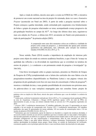 55
Após a virada do milênio, dezoito anos após o evento na UFRGS de 1985, a iniciativa
de promover um evento nacional na área de projeto foi retomada, desta vez com o Seminário
Projetar (acontecido em Natal em 2003). A partir de então a pesquisa nacional sobre o
Projeto começou a ganhar densidade, sendo estimulada pelo surgimento e/ou fortalecimento
de linhas e grupos de pesquisa relacionados ao tema; acompanhando avanço progressivo da
pós-graduação brasileira no campo da AU46
. Ao longo dos últimos doze anos, seguiram-se
mais seis edições do Projetar, a última (em 2015, novamente em Natal) com praticamente o
triplo de participações47
da primeira edição (2003):
A comparação entre estes dois momentos coloca em evidência a vitalidade do
projeto como campo de pesquisa (...), demonstrada não apenas pelo aumento
quantitativo das publicações, mas, sobretudo, pela variação nas temáticas
tratadas (VELOSO, ELALI, 2015, p. 7).
Nesse sentido, Panet (2014) ressalta a importância da ampliação do interesse pelo
projeto como objeto de estudo no contexto acadêmico brasileiro, o que é fruto do “avanço na
qualidade das reflexões e na diversidade de experiências que se avizinham na temática do
ensino de projeto (...) e conduzem a um permanente estado de pesquisa e investigação” (p.
344-345).
Uma breve investigação sobre os grupos nacionais, presentes no Diretório de Grupos
de Pesquisa do CNPq (complementada com a leitura dos currículos dos seus líderes e/ou de
pesquisadores-membros disponibilizados na Plataforma Lattes) e nas páginas virtuais dos
programas de pós-graduação (com foco em suas áreas de concentração e linhas de pesquisa)48
,
mostrou a vitalidade da área, e suas grandes possibilidades de crescimento nos próximos anos.
As palavras-chave (e suas variações) empregadas para tais consultas foram: projeto de
podemos citar as criações de Aldo Rossi, através das quais verificamos que o uso da tradição é a essência da
invenção.
46
Ainda assim, conforme levantamento realizado por Alvim (2015, p. 5), os programas de pós-graduação (PPGs)
na área de Arquitetura, Urbanismo e Design (AUD) significam apenas 1,42% do total de PPGs em
funcionamento no país, ou seja, um número reduzido frente ao universo de 3.791 programas registrados em
2014.
47
Projetar 2003: 2 conferências internacionais, 97 trabalhos publicados, dos quais 33 apresentados em mesas
redondas e 64 em sessões de comunicação oral. Projetar 2015: 3 conferências internacionais, 245 trabalhos
publicados, dos quais 26 apresentados em mesas redondas, 103 em sessões de comunicações orais e 116 em
sessões de pôsteres (VELOSO; ELALI, 2015, p. 7).
48
Salientamos que este levantamento, apesar de objetivar ser elucidativo a respeito das temáticas abordadas, é
um recorte sintético inserido em um universo acadêmico que tem se tornado cada vez mais amplo e heterogêneo,
não havendo pretensões em defini-lo ou esgotá-lo. Inicialmente foram listados todos os GPs em que as temáticas
principais configuravam em suas caracterizações e nomenclaturas, além de suas inserções nas áreas de
concentração e linhas, o que pôde indicar diretrizes e enfoques dominantes. Posteriormente, procedemos às
análises aprofundadas da produção desses grupos. Desta forma, no sentido de finalizarmos tal verificação,
executamos quadros com as principais palavras-chave e suas ocorrências dentro das descrições de cada grupo.
 