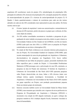 56
arquitetura (85 ocorrências), teoria do projeto (51), método(logia)s de projet(açã)o (48),
percepção do ambiente (29), técnica(s) de projet(açã)o (25), concepção projetual (9), métodos
de ensino/aprendizado do projeto (7) e técnicas de ensino/aprendizado do projeto (7). O
Quadro 1 ilustra quantitativamente o número de ocorrências para cada um dos termos
adotados em cada um dos GPs considerados mais representativos para esta análise. De forma
sucinta, nota-se que:
(i) O termo ‘projeto de arquitetura’ consta nas caracterizações e nomenclaturas de
dezenas de GPs nacionais, porém são poucos os grupos que o enfocam, de fato,
como objeto de estudos;
(ii) Os GPs melhor consolidados encontram-se vinculados a programas de pós-
graduação de maior tradição em pesquisa nesta área, dentre os quais citamos as
Universidades Federais do Rio Grande do Sul (UFRGS) e do Rio de Janeiro
(UFRJ) (cada qual com dois GPs) e a UFRN (com as pesquisas de Projeto
centralizadas em um único e heterogêneo GP);
(iii) No estado de São Paulo evidencia-se um crescente interesse pela pesquisa na
área de Projeto. Na Universidade Estadual de Campinas (UNICAMP), após
recente emancipação do curso de pós-graduação em Arquitetura e Urbanismo,
desvinculando-se do programa em Engenharia Civil, houve melhor
consolidação de suas linhas de pesquisas e grupos, possuindo atualmente dois
deles específicos para o estudo do Projeto. A Universidade Presbiteriana
Mackenzie (UPM) prossegue com a pulverização de seus GPs, entretanto, as
pesquisas na área de Projeto são numerosas. O Instituto de Arquitetura e
Urbanismo da Universidade de São Paulo (IAU-USP) apresenta pesquisas
sobre Projeto desenvolvidas em áreas, linhas e GPs diversos (tanto com
enfoque teórico, quanto tecnológico). Inversamente, a Faculdade de
Arquitetura e Urbanismo da Universidade de São Paulo (FAU-USP) mantém
um grupo específico em Projeto, com produção percentualmente pequena
frente aos demais grupos da instituição;
(iv) Interesse crescente também ocorre na Universidade Federal de Minas Gerais
(UFMG), num momento que coincidiu com o ingresso de novos professores no
Programa de Pós-graduação em Arquitetura e Urbanismo (NPGAU) e
incremento e/ou criação de GPs daquela instituição, na qual o enfoque das
pesquisas mantém-se fiel à tradição daquela Escola, fortemente vinculada às
áreas de humanidades;
 