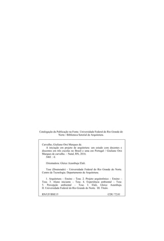 Catalogação da Publicação na Fonte. Universidade Federal do Rio Grande do
Norte / Biblioteca Setorial de Arquitetura.
Carvalho, Giuliano Orsi Marques de.
A iniciação em projeto de arquitetura: um estudo com docentes e
discentes em três escolas no Brasil e uma em Portugal / Giuliano Orsi
Marques de carvalho. – Natal, RN, 2016.
346f. : il.
Orientadora: Gleice Azambuja Elali.
Tese (Doutorado) – Universidade Federal do Rio Grande do Norte.
Centro de Tecnologia. Departamento de Arquitetura.
1. Arquitetura – Ensino – Tese. 2. Projeto arquitetônico – Ensino –
Tese. 3. Aluno iniciante – Tese. 4. Experiência ambiental – Tese.
5. Percepção ambiental – Tese. I. Elali, Gleice Azambuja.
II. Universidade Federal do Rio Grande do Norte. III. Título.
RN/UF/BSE15 CDU 72.01
 
