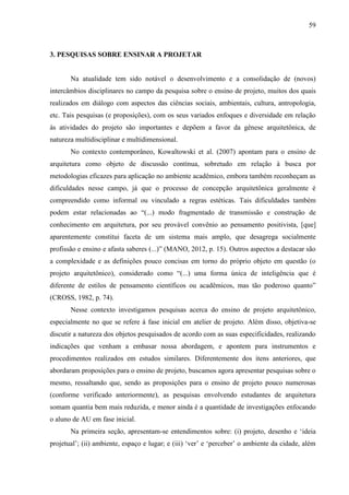 59
3. PESQUISAS SOBRE ENSINAR A PROJETAR
Na atualidade tem sido notável o desenvolvimento e a consolidação de (novos)
intercâmbios disciplinares no campo da pesquisa sobre o ensino de projeto, muitos dos quais
realizados em diálogo com aspectos das ciências sociais, ambientais, cultura, antropologia,
etc. Tais pesquisas (e proposições), com os seus variados enfoques e diversidade em relação
às atividades do projeto são importantes e depõem a favor da gênese arquitetônica, de
natureza multidisciplinar e multidimensional.
No contexto contemporâneo, Kowaltowski et al. (2007) apontam para o ensino de
arquitetura como objeto de discussão contínua, sobretudo em relação à busca por
metodologias eficazes para aplicação no ambiente acadêmico, embora também reconheçam as
dificuldades nesse campo, já que o processo de concepção arquitetônica geralmente é
compreendido como informal ou vinculado a regras estéticas. Tais dificuldades também
podem estar relacionadas ao “(...) modo fragmentado de transmissão e construção de
conhecimento em arquitetura, por seu provável convênio ao pensamento positivista, [que]
aparentemente constitui faceta de um sistema mais amplo, que desagrega socialmente
profissão e ensino e afasta saberes (...)” (MANO, 2012, p. 15). Outros aspectos a destacar são
a complexidade e as definições pouco concisas em torno do próprio objeto em questão (o
projeto arquitetônico), considerado como “(...) uma forma única de inteligência que é
diferente de estilos de pensamento científicos ou acadêmicos, mas tão poderoso quanto”
(CROSS, 1982, p. 74).
Nesse contexto investigamos pesquisas acerca do ensino de projeto arquitetônico,
especialmente no que se refere à fase inicial em atelier de projeto. Além disso, objetiva-se
discutir a natureza dos objetos pesquisados de acordo com as suas especificidades, realizando
indicações que venham a embasar nossa abordagem, e apontem para instrumentos e
procedimentos realizados em estudos similares. Diferentemente dos itens anteriores, que
abordaram proposições para o ensino de projeto, buscamos agora apresentar pesquisas sobre o
mesmo, ressaltando que, sendo as proposições para o ensino de projeto pouco numerosas
(conforme verificado anteriormente), as pesquisas envolvendo estudantes de arquitetura
somam quantia bem mais reduzida, e menor ainda é a quantidade de investigações enfocando
o aluno de AU em fase inicial.
Na primeira seção, apresentam-se entendimentos sobre: (i) projeto, desenho e ‘ideia
projetual’; (ii) ambiente, espaço e lugar; e (iii) ‘ver’ e ‘perceber’ o ambiente da cidade, além
 