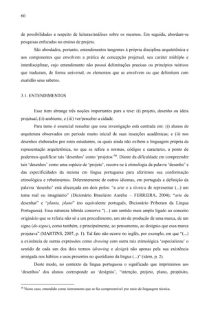 60
de possibilidades a respeito de leituras/análises sobre os mesmos. Em seguida, abordam-se
pesquisas enfocadas no ensino de projeto.
São abordados, portanto, entendimentos tangentes à própria disciplina arquitetônica e
aos componentes que envolvem a prática de concepção projetual, seu caráter múltiplo e
interdisciplinar, cujo entendimento não possui delimitações precisas ou princípios teóricos
que traduzam, de forma universal, os elementos que as envolvem ou que delimitem com
exatidão seus saberes.
3.1. ENTENDIMENTOS
Esse item abrange três noções importantes para a tese: (i) projeto, desenho ou ideia
projetual, (ii) ambiente, e (iii) ver/perceber a cidade.
Para tanto é essencial ressaltar que essa investigação está centrada em: (i) alunos de
arquitetura observados em período muito inicial de suas inserções acadêmicas; e (ii) nos
desenhos elaborados por estes estudantes, os quais ainda não exibem a linguagem própria da
representação arquitetônica, no que se refere a normas, códigos e caracteres, a ponto de
podermos qualificar tais ‘desenhos’ como ‘projetos’50
. Diante da dificuldade em compreender
tais ‘desenhos’ como uma espécie de ‘projeto’, recorre-se à etimologia da palavra ‘desenho’ e
das especificidades da mesma em língua portuguesa para aferirmos sua conformação
etimológica e rebatimentos. Diferentemente de outros idiomas, em português a definição da
palavra ‘desenho’ está alicerçada em dois polos: “a arte e a técnica de representar (...) um
tema real ou imaginário” (Dicionário Brasileiro Aurélio – FERREIRA, 2004); “arte de
desenhar” e “planta, plano” (no equivalente português, Dicionário Priberam da Língua
Portuguesa). Essa natureza híbrida conserva “(...) um sentido mais amplo ligado ao conceito
originário que se referia não só a um procedimento, um ato de produção de uma marca, de um
signo (de-signo), como também, e principalmente, ao pensamento, ao desígnio que essa marca
projetava” (MARTINS, 2007, p. 1). Tal fato não ocorre no inglês, por exemplo, em que “(...)
a existência de outras expressões como drawing com outra raiz etimológica ‘especializou’ o
sentido de cada um dos dois termos (drawing e design) não apenas pela sua existência
arraigada nos hábitos e usos presentes no quotidiano da língua (...)” (idem, p. 2).
Deste modo, no contexto da língua portuguesa o significado que imprimimos aos
‘desenhos’ dos alunos corresponde ao ‘desígnio’, “intenção, projeto, plano, propósito,
50
Nesse caso, entendido como instrumento que se faz compreensível por meio de linguagem técnica.
 