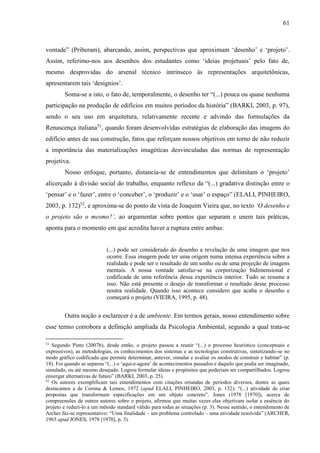 61
vontade” (Priberam), abarcando, assim, perspectivas que aproximam ‘desenho’ e ‘projeto’.
Assim, referimo-nos aos desenhos dos estudantes como ‘ideias projetuais’ pelo fato de,
mesmo desprovidas do arsenal técnico intrínseco às representações arquitetônicas,
apresentarem tais ‘desígnios’.
Soma-se a isto, o fato de, temporalmente, o desenho ter “(...) pouca ou quase nenhuma
participação na produção de edifícios em muitos períodos da história” (BARKI, 2003, p. 97),
sendo o seu uso em arquitetura, relativamente recente e advindo das formulações da
Renascença italiana51
, quando foram desenvolvidas estratégias de elaboração das imagens do
edifício antes de sua construção, fatos que reforçam nossos objetivos em torno de não reduzir
a importância das materializações imagéticas desvinculadas das normas de representação
projetiva.
Nosso enfoque, portanto, distancia-se de entendimentos que delimitam o ‘projeto’
alicerçado à divisão social do trabalho, enquanto reflexo da “(...) gradativa distinção entre o
‘pensar’ e o ‘fazer’, entre o ‘conceber’, o ‘produzir’ e o ‘usar’ o espaço” (ELALI, PINHEIRO,
2003, p. 132)52
, e aproxima-se do ponto de vista de Joaquim Vieira que, no texto ‘O desenho e
o projeto são o mesmo?’, ao argumentar sobre pontos que separam e unem tais práticas,
aponta para o momento em que acredita haver a ruptura entre ambas:
(...) pode ser considerado do desenho a revelação de uma imagem que nos
ocorre. Essa imagem pode ter uma origem numa intensa experiência sobre a
realidade e pode ser o resultado de um sonho ou de uma projeção de imagens
mentais. A nossa vontade satisfaz-se na corporização bidimensional e
codificada de uma referência dessa experiência interior. Tudo se resume a
isso. Não está presente o desejo de transformar o resultado desse processo
noutra realidade. Quando isso acontece considero que acaba o desenho e
começará o projeto (VIEIRA, 1995, p. 48).
Outra noção a esclarecer é a de ambiente. Em termos gerais, nosso entendimento sobre
esse termo corrobora a definição ampliada da Psicologia Ambiental, segundo a qual trata-se
51
Segundo Pinto (2007b), desde então, o projeto passou a reunir “(...) o processo heurístico (conceptuais e
expressivos), as metodologias, os conhecimentos dos sistemas e as tecnologias construtivas, sintetizando-se no
modo gráfico codificado que permite determinar, antever, simular e avaliar os modos de construir e habitar” (p.
18). Foi quando se separou “(...) o ‘aqui-e-agora’ de acontecimentos passados e daquilo que podia ser imaginado,
simulado, ou até mesmo desejado. Logrou formular ideias e propósitos que poderiam ser compartilhados. Logrou
enxergar alternativas de futuro” (BARKI, 2003, p. 25).
52
Os autores exemplificam tais entendimentos com citações oriundas de períodos diversos, dentre as quais
destacamos a de Corona & Lemos, 1972 (apud ELALI, PINHEIRO, 2003, p. 132): “(...) atividade de criar
propostas que transformam especificações em um objeto concreto”. Jones (1978 [1970]), acerca de
compreensões de outros autores sobre o projeto, afirmou que muitas vezes elas objetivam isolar a essência do
projeto e reduzi-lo a um método standard válido para todas as situações (p. 3). Nesse sentido, o entendimento de
Archer faz-se representativo: “Uma finalidade – um problema controlado – uma atividade resolvida” (ARCHER,
1965 apud JONES, 1978 [1970], p. 3).
 
