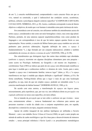 62
de um “(...) conceito multidimensional, compreendendo o meio concreto físico em que se
vive, natural ou construído, o qual é indissociável das condições sociais, econômicas,
políticas, culturais e psicológicas daquele contexto específico” (CAMPOS-DE-CARVALHO,
CAVALCANTE, NÓBREGA, 2011, p. 28). Assim, o ambiente corresponde à soma de fatores
objetivos e subjetivos, de modo que o ser humano é entendido como parte intrínseca do meio.
Em consonância com tal conceito, nos utilizamos também de entendimentos acerca do
termo espaço, considerando-o não como um meio homogêneo e único, mas como algo plural.
Partimos, portanto, de uma natureza espacial arquitetônica/urbana vista como produto da
linguagem e em correspondência à tese de que há tantos espaços quantas forem as suas
representações. Nesse sentido, o conceito de Milton Santos para espaço também nos serve de
parâmetro para possíveis elaborações. Segundo definição do autor, o espaço é
fundamentalmente “(...) algo formado por um conjunto indissociável, solidário e também
contraditório de sistemas de objetos e sistemas de ações” (SANTOS, 1996, p. 81-99).
Dos entendimentos que distinguem lugar das outras duas entidades aqui abordadas
(ambiente e espaço), recorrente em algumas disciplinas elementares para esta pesquisa –
como ocorre na Psicologia Ambiental, na Geografia e até mesmo em Arquitetura –,
corroboramos Tuan (1983) ao indicar que parte de um espaço sem diferenciação modifica-se
para lugar à medida que o conhecemos melhor e o dotamos de valor. Assim, para o autor,
“quando o espaço nos é inteiramente familiar, torna-se lugar” (idem, p. 83), e “o espaço
transforma-se em lugar à medida que adquire definição e significado” (ibidem, p.151). De
forma semelhante, Norberg-Schulz afirma que o lugar é mais do que uma localização
geográfica, ou seja, mais do que um simples espaço, podendo ser entendido como “(...) a
concreta manifestação do habitar humano” (NORBERG-SCHULZ, 1980, p. 6).
De acordo com estes autores, a transformação de espaços em lugares passa,
necessariamente, pela experiência, que, por sua vez, tem influência direta na percepção e na
cognição ambiental, no nosso caso específico, em meio urbano.
Em se tratando da percepção que se tem sobre o ambiente em que vivemos – nesse
caso, eminentemente urbano –, torna-se fundamental nos voltarmos para autores que
procuram examinar o tecido da cidade e/ou o conjunto arquitetônico para, em seguida,
decompô-los e sintetizá-los em tipos, enquanto estruturas formais.
Apesar do crédito inaugural de tais análises tipológicas ser atribuídas a Severio
Muratori – com o seu trabalho Storia Urbana di Venezia (1960), no qual o autor propõe um
método de análise de cunho morfológico e que foi a base para o desenvolvimento de inúmeros
estudos –, nossa principal referência é Kevin Lynch e os procedimentos metodológicos
 