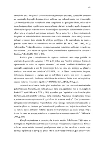 63
enunciados em A Imagem da Cidade (escrito originalmente em 1960), construídos em torno
da valorização da relação da pessoa com o ambiente e do real confrontado com o imaginado.
Ao estabelecer relações e desenlaces entre a arquitetura e a paisagem urbana, utiliza-se de
uma abordagem (que consideramos) essencial para esta tese, segundo a qual a imagem da
cidade seria algo que se forma através de um conjunto de sensações experimentadas diante da
observação e vivência de determinado ambiente. Para o autor, "(...) o desenvolvimento da
imagem é um processo interativo entre observador e coisa observada, [assim sendo] é possível
reforçar a imagem tanto através de artifícios simbólicos e do reaprendizado de quem a
percebe, como através da reformulação do seu entorno" (LYNCH, 1997 [1960], p.12);
valorizando o “(...) modo como as pessoas experienciam os aspectos ambientais presentes em
seu entorno (...), não apenas os aspectos físicos, mas também os aspectos sociais, culturais e
históricos” (KUHNEN, 2011, p. 250).
Partindo para o entendimento de cognição ambiental como etapa posterior ao
exercício da percepção, Aragonés (1998, p.44) indica que “existem diferentes formas de
aproximar-se do estudo da cognição ambiental”, tais como: “atividade de conhecer, pela
aquisição, organização e uso do conhecimento (...), [ou seja, um] processo de chegar a
conhecer, mas não os seus conteúdos” (NEISSER, 1981, p. 23) ou “conhecimento, imagens,
informação, impressões e crenças que os indivíduos e grupos têm sobre os aspectos
elementares, estruturais, funcionais e simbólicos dos ambientes físicos, reais ou imaginários,
sociais, culturais, econômicos e políticos” (MOORE, DOLLEDGE, 1976, p. 3).
Acerca da aproximação da disciplina arquitetônica para com os conceitos cristalizados
pela Psicologia Ambiental, em parte aplicados nesta tese, apontamos para a observação de
Prak (1977 apud SALAMA, 2008, p. 109), segundo o qual “a principal razão desta disciplina
(a Psicologia Ambiental) ter se tornado parte essencial da Arquitetura é simplesmente porque
o senso comum do arquiteto não é equivalente ao senso do usuário”. Esse pensamento é
reforçado numa formulação do próprio Salama sobre o diálogo e complementaridades entre as
duas disciplinas, ao comentar que ”uma classe de principiantes em ‘projeto de arquitetura’ ou
de ‘relação pessoa-ambiente’ poderia e deveria envolver exercícios de análise crítica sobre a
forma de como as pessoas percebem e compreendem o ambiente construído” (SALAMA,
2008, p.103).
Complementando esse argumento, cabe levantar a crítica de Pallasmaa (2006) sobre as
limitações da Arquitetura decorrentes dos excessos do oculocentrismo (superioridade da visão
sobre os outros sentidos humanos); paradigma que ainda persiste na cultura ocidental e que
restringe a plenitude da percepção gerada através da atividade sinestésica, pois envolve “uma
 