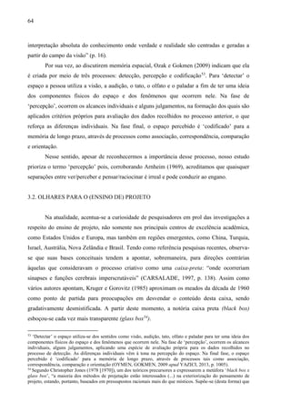 64
interpretação absoluta do conhecimento onde verdade e realidade são centradas e geradas a
partir do campo da visão” (p. 16).
Por sua vez, ao discutirem memória espacial, Ozak e Gokmen (2009) indicam que ela
é criada por meio de três processos: detecção, percepção e codificação53
. Para ‘detectar’ o
espaço a pessoa utiliza a visão, a audição, o tato, o olfato e o paladar a fim de ter uma ideia
dos componentes físicos do espaço e dos fenômenos que ocorrem nele. Na fase de
‘percepção’, ocorrem os alcances individuais e alguns julgamentos, na formação dos quais são
aplicados critérios próprios para avaliação dos dados recolhidos no processo anterior, o que
reforça as diferenças individuais. Na fase final, o espaço percebido é ‘codificado’ para a
memória de longo prazo, através de processos como associação, correspondência, comparação
e orientação.
Nesse sentido, apesar de reconhecermos a importância desse processo, nosso estudo
prioriza o termo ‘percepção’ pois, corroborando Arnheim (1969), acreditamos que quaisquer
separações entre ver/perceber e pensar/raciocinar é irreal e pode conduzir ao engano.
3.2. OLHARES PARA O (ENSINO DE) PROJETO
Na atualidade, acentua-se a curiosidade de pesquisadores em prol das investigações a
respeito do ensino de projeto, não somente nos principais centros de excelência acadêmica,
como Estados Unidos e Europa, mas também em regiões emergentes, como China, Turquia,
Israel, Austrália, Nova Zelândia e Brasil. Tendo como referência pesquisas recentes, observa-
se que suas bases conceituais tendem a apontar, sobremaneira, para direções contrárias
àquelas que consideravam o processo criativo como uma caixa-preta: “onde ocorreriam
sinapses e funções cerebrais imperscrutáveis” (CARSALADE, 1997, p. 138). Assim como
vários autores apontam, Kruger e Gorovitz (1985) aproximam os meados da década de 1960
como ponto de partida para preocupações em desvendar o conteúdo desta caixa, sendo
gradativamente desmistificada. A partir deste momento, a notória caixa preta (black box)
esboçou-se cada vez mais transparente (glass box54
).
53
‘Detectar’ o espaço utiliza-se dos sentidos como visão, audição, tato, olfato e paladar para ter uma ideia dos
componentes físicos do espaço e dos fenômenos que ocorrem nele. Na fase de ‘percepção’, ocorrem os alcances
individuais, alguns julgamentos, aplicando uma espécie de avaliação própria para os dados recolhidos no
processo de detecção. As diferenças individuais vêm à tona na percepção do espaço. Na final fase, o espaço
percebido é ‘codificado’ para a memória de longo prazo, através de processos tais como associação,
correspondência, comparação e orientação (OYMEN, GOKMEN, 2009 apud YAZICI, 2013, p. 1005).
54
Segundo Christopher Jones (1978 [1970]), um dos teóricos precursores a expressarem a metáfora ‘black box x
glass box’, “a maioria dos métodos de projetação estão interessados (...) na exteriorização do pensamento de
projeto, estando, portanto, baseados em pressupostos racionais mais do que místicos. Supõe-se (desta forma) que
 