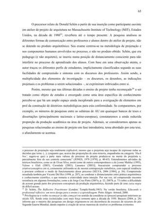 65
O precursor relato de Donald Schön a partir de sua inserção como participante ouvinte
em atelier de projeto de arquitetura no Massachusetts Institute of Technology (MIT), Estados
Unidos, na década de 198055
, reverbera até o tempo presente. A pesquisa analisou as
diferentes formas de comunicação entre professores e alunos dentro do atelier de projeto, não
se detendo no produto arquitetônico. Seu exame centrou-se na metodologia de projetação e
nos componentes humanos envolvidos no processo, e não no produto obtido. Schön, que era
pedagogo (e não arquiteto), se inseriu numa posição de distanciamento consciente para não
interferir no processo de aprendizado dos alunos. Com base em uma observação atenta, o
autor traçou os diferentes perfis de estudantes, implicitamente classificados segundo as suas
facilidades de compreensão e sintonia com os discursos dos professores. Assim sendo, a
multiplicidade dos elementos de investigação – os discursos, os desenhos, as indicações
projetuais e os problemas a serem solucionados –, se exprimiram imbricados entre si.
Porém, mesmo que nas últimas décadas o ensino de projeto tenha recomeçado56
a ser
tratado como objeto de estudos e enxergado como uma área específica do conhecimento
percebe-se que há um amplo espaço ainda inexplorado para a averiguação de elementos em
prol da construção de diretrizes metodológicas para esta conformidade. Se compararmos, por
exemplo, os números de pesquisas entre as subáreas de AU em quaisquer bancos de teses e
dissertações (principalmente nacionais e latino-europeus), constataremos a ainda reduzida
proporção da produção acadêmica na área de projeto. Ademais, se considerarmos apenas as
pesquisas relacionadas ao ensino de projeto em fase introdutória, tema abordado por esta tese,
o afunilamento se acentua.
o processo de projetação seja totalmente explicável, mesmo que o projetista seja incapaz de expressar todas as
decisões que toma. (...); (enquanto que, acerca das proposições de uma minoria, enquadradas na categoria ‘black
box’, sugere-se que) a parte mais valiosa do processo do projeto produza-se na mente do projetista e,
parcialmente fora do seu controle consciente” (JONES, 1978 [1970], p. 40-43). Entendimentos advindos de
teóricos brasileiros, como os de Elvan Silva, assim como de outros contemporâneos a ele [como Mahfuz (1995),
Veloso e Elali (2003), Carsalade (2003), Lassance (2003)], busca(ra)m compreender o processo
criativo/conceptivo em si, comumente utilizando-se de mesma contraposição metafórica, com especial tendência
a procurar conhecer o modo de funcionamento desse processo (SILVA, 2006 [1984], p. 56). Compreensão
ressaltada também por Vicente Del Rio (1998, p. 207), ao condenar o distanciamento entre prática arquitetônica
e conhecimento científico, o que tornaria a criatividade mera intuição. Por sua vez, tal compreensão encontra
resistência em algumas formulações, como a de Jorge Cruz Pinto (2007a, p. 32; 2007b, p. 73) sobre a dificuldade
de acessar grande parte dos processos conceptuais da produção arquitetônica, fazendo parte de uma caixa negra
de difícil acesso.
55
D. Schön, The Reflective Practitioner (London: Temple-Smith,1983). Na versão brasileira, Educando o
profissional reflexivo: um novo design para o ensino e a aprendizagem. Porto Alegre: Artmed, 2000.
56
Privilegiou-se o verbo recomeçar (e não começar) no sentido da considerar as (poucas) pesquisas anteriores ao
século XX. Sendo estas (re)iniciadas com mais força somente após a década de 1950. Bayazit (2004, p. 28)
informa que a maioria das pesquisas em design originaram-se em decorrência da escassez de recursos do pós
Segunda Guerra Mundial, dando impulso à criação de novas maneiras de resolver os problemas existentes.
 
