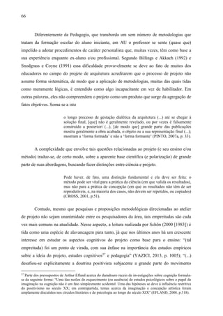 66
Diferentemente da Pedagogia, que transborda um sem número de metodologias que
tratam da formação escolar do aluno iniciante, em AU o professor se sente (quase que)
impelido a adotar procedimentos de caráter personalista que, muitas vezes, têm como base a
sua experiência enquanto ex-aluno e/ou profissional. Segundo Billings e Akkach (1992) e
Snodgrass e Coyne (1991) essa dificuldade provavelmente se deve ao fato de muitos dos
educadores no campo do projeto de arquitetura acreditarem que o processo de projeto não
assume forma sistemática, de modo que a aplicação de metodologias, muitas das quais tidas
como meramente lógicas, é entendido como algo incapacitante em vez de habilitador. Em
outras palavras, eles não compreendem o projeto como um produto que surge da agregação de
fatos objetivos. Soma-se a isto
o longo processo de gestação dialética da arquitetura (...) até se chegar à
solução final, [que] não é geralmente revelado, ou por vezes é falsamente
construído a posteriori (...), [de modo que] grande parte das publicações
mostra geralmente a obra acabada, o objeto ou a sua representação final (...);
mostram a ‘forma formada’ e não a ‘forma formante’ (PINTO, 2007a, p. 33).
A complexidade que envolve tais questões relacionadas ao projeto (e seu ensino e/ou
método) traduz-se, de certo modo, sobre a aparente base científica (e polarização) de grande
parte de suas abordagens, buscando fazer distinções entre ciência e projeto.
Pode haver, de fato, uma distinção fundamental e ela deve ser feita: o
método pode ser vital para a prática da ciência (em que valida os resultados),
mas não para a prática de concepção (em que os resultados não têm de ser
reprodutíveis, e, na maioria dos casos, não devem ser repetidos, ou copiados)
(CROSS, 2001, p.51).
Contudo, mesmo que pesquisas e proposições metodológicas direcionadas ao atelier
de projeto não sejam unanimidade entre os pesquisadores da área, tais empreitadas são cada
vez mais comuns na atualidade. Nesse aspecto, a leitura realizada por Schön (2000 [1983]) é
tida como uma espécie de alavancagem para tanto, já que nos últimos anos há um crescente
interesse em estudar os aspectos cognitivos do projeto como base para o ensino: “(tal
empreitada) foi um ponto de virada, com sua ênfase na importância dos estudos empíricos
sobre a ideia do projeto, estudos cognitivos57
e pedagogia” (YAZICI, 2013, p. 1005); “(...)
desafiou-se explicitamente a doutrina positivista subjacente a grande parte do movimento
57
Parte dos pressupostos de Arthur Efland acerca do duradouro receio de investigações sobre cognição formula-
se da seguinte forma: “Uma das razões do esquecimento (ou ausência) de estudos psicológicos sobre o papel da
imaginação na cognição não é um fato simplesmente acidental. Uma das hipóteses se deve à influência restritiva
do positivismo no século XX; em contrapartida, temas acerca da imaginação e concepção artística foram
amplamente discutidos nos círculos literários e de psicologia ao longo do século XIX” (EFLAND, 2008. p.318).
 