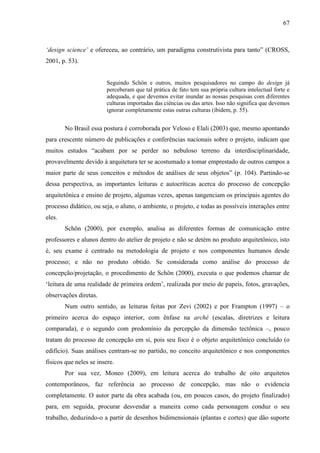 67
‘design science’ e ofereceu, ao contrário, um paradigma construtivista para tanto” (CROSS,
2001, p. 53).
Seguindo Schön e outros, muitos pesquisadores no campo do design já
perceberam que tal prática de fato tem sua própria cultura intelectual forte e
adequada, e que devemos evitar inundar as nossas pesquisas com diferentes
culturas importadas das ciências ou das artes. Isso não significa que devemos
ignorar completamente estas outras culturas (ibidem, p. 55).
No Brasil essa postura é corroborada por Veloso e Elali (2003) que, mesmo apontando
para crescente número de publicações e conferências nacionais sobre o projeto, indicam que
muitos estudos “acabam por se perder no nebuloso terreno da interdisciplinaridade,
provavelmente devido à arquitetura ter se acostumado a tomar emprestado de outros campos a
maior parte de seus conceitos e métodos de análises de seus objetos” (p. 104). Partindo-se
dessa perspectiva, as importantes leituras e autocríticas acerca do processo de concepção
arquitetônica e ensino de projeto, algumas vezes, apenas tangenciam os principais agentes do
processo didático, ou seja, o aluno, o ambiente, o projeto, e todas as possíveis interações entre
eles.
Schön (2000), por exemplo, analisa as diferentes formas de comunicação entre
professores e alunos dentro do atelier de projeto e não se detém no produto arquitetônico, isto
é, seu exame é centrado na metodologia de projeto e nos componentes humanos desde
processo; e não no produto obtido. Se considerada como análise do processo de
concepção/projetação, o procedimento de Schön (2000), executa o que podemos chamar de
‘leitura de uma realidade de primeira ordem’, realizada por meio de papeis, fotos, gravações,
observações diretas.
Num outro sentido, as leituras feitas por Zevi (2002) e por Frampton (1997) – o
primeiro acerca do espaço interior, com ênfase na arché (escalas, diretrizes e leitura
comparada), e o segundo com predomínio da percepção da dimensão tectônica –, pouco
tratam do processo de concepção em si, pois seu foco é o objeto arquitetônico concluído (o
edifício). Suas análises centram-se no partido, no conceito arquitetônico e nos componentes
físicos que neles se insere.
Por sua vez, Moneo (2009), em leitura acerca do trabalho de oito arquitetos
contemporâneos, faz referência ao processo de concepção, mas não o evidencia
completamente. O autor parte da obra acabada (ou, em poucos casos, do projeto finalizado)
para, em seguida, procurar desvendar a maneira como cada personagem conduz o seu
trabalho, deduzindo-o a partir de desenhos bidimensionais (plantas e cortes) que dão suporte
 