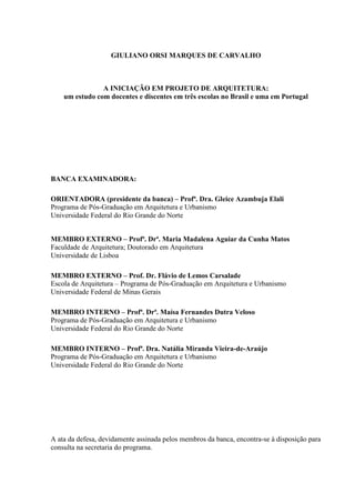 GIULIANO ORSI MARQUES DE CARVALHO
A INICIAÇÃO EM PROJETO DE ARQUITETURA:
um estudo com docentes e discentes em três escolas no Brasil e uma em Portugal
BANCA EXAMINADORA:
ORIENTADORA (presidente da banca) – Profª. Dra. Gleice Azambuja Elali
Programa de Pós-Graduação em Arquitetura e Urbanismo
Universidade Federal do Rio Grande do Norte
MEMBRO EXTERNO – Profª. Drª. Maria Madalena Aguiar da Cunha Matos
Faculdade de Arquitetura; Doutorado em Arquitetura
Universidade de Lisboa
MEMBRO EXTERNO – Prof. Dr. Flávio de Lemos Carsalade
Escola de Arquitetura – Programa de Pós-Graduação em Arquitetura e Urbanismo
Universidade Federal de Minas Gerais
MEMBRO INTERNO – Profª. Drª. Maísa Fernandes Dutra Veloso
Programa de Pós-Graduação em Arquitetura e Urbanismo
Universidade Federal do Rio Grande do Norte
MEMBRO INTERNO – Profª. Dra. Natália Miranda Vieira-de-Araújo
Programa de Pós-Graduação em Arquitetura e Urbanismo
Universidade Federal do Rio Grande do Norte
A ata da defesa, devidamente assinada pelos membros da banca, encontra-se à disposição para
consulta na secretaria do programa.
 