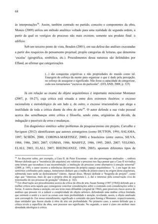 68
às interpretações58
. Assim, também centrado no partido, conceito e componentes da obra,
Moneo (2009) utiliza um método analítico voltado para uma realidade de segunda ordem, a
partir da qual os vestígios do processo não mais existem; somente seu produto final: o
edifício.
Sob um terceiro ponto de vista, Boudon (2001), em sua defesa das análises executadas
a partir dos resquícios do pensamento projetual, propõe categorias de leituras, que denomina
‘escalas’ (geográfica, simbólica, etc.). Procedimentos dessa natureza são defendidos por
Efland, ao afirmar que categorizações
(...) são conquistas cognitivas e não propriedades do mundo como tal.
Emergem do esforço da mente para organizar o que é dado pela percepção,
no esforço de assegurar o significado. Não fosse a capacidade de categorizar,
cedo nos tornaríamos “escravos do particular”. (EFLAND, 2008, p. 325)
Já em relação ao exame do objeto arquitetônico é importante mencionar Montaner
(2007, p. 10-27), cuja crítica está situada a entre dois extremos ilusórios: o excesso
racionalista e metodológico de um lado e, de outro, o excesso irracionalista que alega a
inutilidade de toda a crítica diante da obra de arte59
. O autor defende a sua visão pessoal
acerca das semelhanças entre crítica e filosofia, sendo estas, originárias da dúvida, da
indagação e passíveis de erros e mudanças.
Em diagnóstico sintético sobre problemas da pesquisa/ensino em projeto, Carvalho e
Savignon (2012) identificaram que autores estrangeiros (como DUTTON, 1991; SALAMA,
1997; SCHÖN, 2000; CORONA-MARTINEZ, 2000) e brasileiros (entre outros, SILVA,
1984, 1986, 2003, 2007; COMAS, 1986; MAHFUZ, 1986, 1995, 2003, 2007; VELOSO,
ELALI, 2003; ELALI, 2007; RHEINGANTZ, 1998, 2003), apontam diferentes tipos de
58
Ao discorrer sobre, por exemplo, a Casa II, de Peter Eisenman – um dos personagens analisados –, embora
Moneo defenda que a “insistência [do arquiteto] em valorizar o processo nos faça pensar que a Casa II reivindica
uma leitura que reconduza à sua reconstituição: a intelecção do processo como alternativa à emoção sensorial”
(2009, p. 149), o autor recorre a inferências decorrentes do próprio espaço arquitetônico: “(...) em lugar de nos
sentirmos confinados pelo espaço, tentaríamos deduzir que a malha de pilares estava na origem desta arquitetura,
submetida mais tarde ao deslocamento” (idem). Apesar disso, Moneo defende a “biografia do projeto”, como
algo que “interessa, mais do que a própria obra de arquitetura (...), daí o interesse pela conservação viva do
testemunho do seu processo de gestação” (ibidem, p. 142).
59
Em observação aos procedimentos acerca da crítica da obra de arte, Susan Sontag (1987 [1964]) defende que a
melhor crítica seria aquela que conseguisse conciliar considerações sobre o conteúdo com considerações sobre a
forma. A autora chama a atenção, em seu texto mais difundido (original de 1964), para possíveis riscos acerca de
análises que possam vir a reduzir a complexidade do objeto artístico, defendendo uma análise crítica limitada,
que estimule a sentir e a ouvir as coisas com mais profundidade e atenção, revelando, assim, o objeto analisado
sem corrompê-lo. Em nosso entendimento, significado e conteúdo são para Sontag e Montaner, respectivamente,
duas entidades que fazem alusão à obra de arte em profundidade. No primeiro caso, a autora defende que a
crítica revele a superfície da obra, sem procurar seu significado. No segundo, o autor é claro em atribuir mais
densidade ideológica à crítica.
 