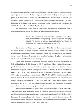69
abordagens para as questões pedagógicas relacionadas à ação projetual, no entanto sustentam
alguns pontos em comum. Dentre estes pontos destacamos: (i) desprezo do conhecimento
prévio e da motivação do aluno; (ii) forte embasamento na intuição e na criação; (iii)
ancoragem nas atividades práticas – ensino operacional – sem espaço para a teoria; (iv) maior
hierarquia do professor sobre o aluno, tornando o ensino centralizado na experiência do
docente (CARVALHO, SAUVIGNON, 2012, p. 6).
Em contraponto a esse tipo de constatação, pesquisadores preocupados com o
desenvolvimento da educação superior em AU estimulam os educadores a
refletir sobre os métodos de ensino em atelier e aspirar por novos valores,
especialmente baseados no pensamento criativo. Até hoje são observados
conflitos ou mesmo a resistência sobre a importância e a validade do
emprego de métodos e práticas didático-pedagógicas no ensino de
arquitetura (JEFFRIES, 2007, apud MOSCH, 2009, p. 77).
Devido a sua atuação em grupos de pesquisa, publicações e conferências relacionados
ao design methods e design education, alguns dos autores nacionais supracitados são
considerados precursores do assunto no país em função das repercussões de sua atividade
sobre o tema e de terem alavancado vários trabalhos brasileiros do gênero realizados nas
últimas décadas, notadamente teses e dissertações.
Dentre estes pioneiros nacionais nas pesquisas sobre a projetação, destacamos, na
Universidade Federal do Rio Grande do Sul, Elvan Silva e Edson Mahfuz. Silva exerceu
papel dianteiro no processo de discussão do ensino de projeto. Seus trabalhos trazem
importantes indagações sobre as investigações teóricas no domínio do projeto arquitetônico
(SILVA, 2003, 2004a), sobre o ensino de projeto e concepções dominantes (SILVA, 2004b,
1986), além de sua definição e entendimentos (SILVA, 1994, 1984). Os estudos de Mahfuz
revisam maneiras de conceber-se e materializar o espaço arquitetônico, com especial enfoque
sobre a concepção moderna (2013, 2009, 2004, 2003, 2001, 1986). Ensaio sobre a razão
compositiva (MAHFUZ, 1985), sua obra de maior repercussão, por muitos anos foi uma das
raras referências sobre a teoria do projeto no Brasil.
Na Universidade Federal de Minas Gerais, Flávio Carsalade (2013, 2011, 2009, 2001,
1998a) inseriu-se como personagem atuante no campo do ensino de projeto a partir da década
de 1990, ao realizar abordagem sobre a arte e o ensino de arquitetura (CARSALADE, 1989).
Em alguns de seus estudos, o autor destaca os pressupostos construtivistas no processo de
ensino/aprendizagem, indicando o envolvimento social do aluno como condição básica frente
às situações concretas (CARSALADE, 2003, 1998, 1997).
 