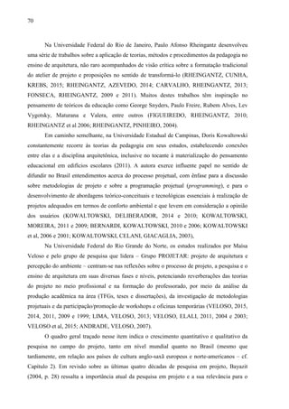 70
Na Universidade Federal do Rio de Janeiro, Paulo Afonso Rheingantz desenvolveu
uma série de trabalhos sobre a aplicação de teorias, métodos e procedimentos da pedagogia no
ensino de arquitetura, não raro acompanhados de visão crítica sobre a formatação tradicional
do atelier de projeto e proposições no sentido de transformá-lo (RHEINGANTZ, CUNHA,
KREBS, 2015; RHEINGANTZ, AZEVEDO, 2014; CARVALHO, RHEINGANTZ, 2013;
FONSECA, RHEINGANTZ, 2009 e 2011). Muitos destes trabalhos têm inspiração no
pensamento de teóricos da educação como George Snyders, Paulo Freire, Rubem Alves, Lev
Vygotsky, Maturana e Valera, entre outros (FIGUEIREDO, RHEINGANTZ, 2010;
RHEINGANTZ et al 2006; RHEINGANTZ, PINHEIRO, 2004).
Em caminho semelhante, na Universidade Estadual de Campinas, Doris Kowaltowski
constantemente recorre às teorias da pedagogia em seus estudos, estabelecendo conexões
entre elas e a disciplina arquitetônica, inclusive no tocante à materialização do pensamento
educacional em edifícios escolares (2011). A autora exerce influente papel no sentido de
difundir no Brasil entendimentos acerca do processo projetual, com ênfase para a discussão
sobre metodologias de projeto e sobre a programação projetual (programming), e para o
desenvolvimento de abordagens teórico-conceituais e tecnológicas essenciais à realização de
projetos adequados em termos de conforto ambiental e que levem em consideração a opinião
dos usuários (KOWALTOWSKI, DELIBERADOR, 2014 e 2010; KOWALTOWSKI,
MOREIRA, 2011 e 2009; BERNARDI, KOWALTOWSKI, 2010 e 2006; KOWALTOWSKI
et al, 2006 e 2001; KOWALTOWSKI, CELANI, GIACAGLIA, 2003),
Na Universidade Federal do Rio Grande do Norte, os estudos realizados por Maísa
Veloso e pelo grupo de pesquisa que lidera – Grupo PROJETAR: projeto de arquitetura e
percepção do ambiente – centram-se nas reflexões sobre o processo de projeto, a pesquisa e o
ensino de arquitetura em suas diversas fases e níveis, potenciando reverberações das teorias
do projeto no meio profissional e na formação do professorado, por meio da análise da
produção acadêmica na área (TFGs, teses e dissertações), da investigação de metodologias
projetuais e da participação/promoção de workshops e oficinas temporárias (VELOSO, 2015,
2014, 2011, 2009 e 1999; LIMA, VELOSO, 2013; VELOSO, ELALI, 2011, 2004 e 2003;
VELOSO et al, 2015; ANDRADE, VELOSO, 2007).
O quadro geral traçado nesse item indica o crescimento quantitativo e qualitativo da
pesquisa no campo do projeto, tanto em nível mundial quanto no Brasil (mesmo que
tardiamente, em relação aos países de cultura anglo-saxã europeus e norte-americanos – cf.
Capítulo 2). Em revisão sobre as últimas quatro décadas de pesquisa em projeto, Bayazit
(2004, p. 28) ressalta a importância atual da pesquisa em projeto e a sua relevância para o
 