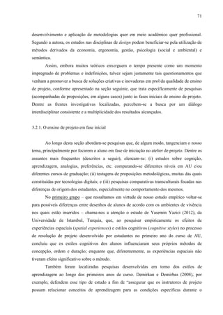 71
desenvolvimento e aplicação de metodologias quer em meio acadêmico quer profissional.
Segundo a autora, os estudos nas disciplinas de design podem beneficiar-se pela utilização de
métodos derivados da economia, ergonomia, gestão, psicologia (social e ambiental) e
semântica.
Assim, embora muitos teóricos enxerguem o tempo presente como um momento
impregnado de problemas e indefinições, talvez sejam justamente tais questionamentos que
venham a promover a busca de soluções criativas e inovadoras em prol da qualidade de ensino
de projeto, conforme apresentado na seção seguinte, que trata especificamente de pesquisas
(acompanhadas de proposições, em alguns casos) junto às fases iniciais de ensino de projeto.
Dentre as frentes investigativas localizadas, percebem-se a busca por um diálogo
interdisciplinar consistente e a multiplicidade dos resultados alcançados.
3.2.1. O ensino de projeto em fase inicial
Ao longo desta seção abordam-se pesquisas que, de algum modo, tangenciam o nosso
tema, principalmente por focarem o aluno em fase de iniciação no atelier de projeto. Dentre os
assuntos mais frequentes (descritos a seguir), elencam-se: (i) estudos sobre cognição,
aprendizagem, analogias, preferências, etc. comparando-se diferentes níveis em AU e/ou
diferentes cursos de graduação; (ii) testagens de proposições metodológicas, muitas das quais
constituídas por tecnologias digitais; e (iii) pesquisas comparativas transculturais focadas nas
diferenças de origem dos estudantes, especialmente no comportamento dos mesmos.
No primeiro grupo – que ressaltamos em virtude de nosso estudo empírico voltar-se
para possíveis diferenças entre desenhos de alunos de acordo com os ambientes de vivência
nos quais estão inseridos – chama-nos a atenção o estudo de Yasemin Yazici (2012), da
Universidade de Istambul, Turquia, que, ao pesquisar empiricamente os efeitos de
experiências espaciais (spatial experiences) e estilos cognitivos (cognitive styles) no processo
de resolução de projeto desenvolvido por estudantes no primeiro ano do curso de AU,
concluiu que os estilos cognitivos dos alunos influenciaram seus próprios métodos de
concepção, ordem e duração; enquanto que, diferentemente, as experiências espaciais não
tiveram efeito significativo sobre o método.
Também foram localizadas pesquisas desenvolvidas em torno dos estilos de
aprendizagem ao longo dos primeiros anos de curso. Demirkan e Demirbas (2008), por
exemplo, defendem esse tipo de estudo a fim de “assegurar que os instrutores de projeto
possam relacionar conceitos de aprendizagem para as condições específicas durante o
 