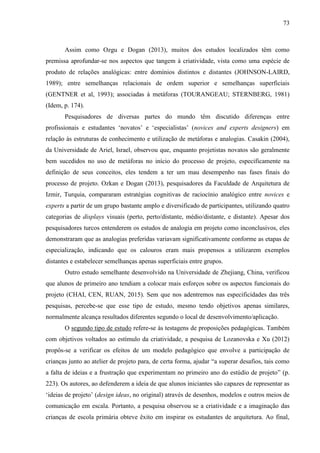 73
Assim como Ozgu e Dogan (2013), muitos dos estudos localizados têm como
premissa aprofundar-se nos aspectos que tangem à criatividade, vista como uma espécie de
produto de relações analógicas: entre domínios distintos e distantes (JOHNSON-LAIRD,
1989); entre semelhanças relacionais de ordem superior e semelhanças superficiais
(GENTNER et al, 1993); associadas à metáforas (TOURANGEAU; STERNBERG, 1981)
(Idem, p. 174).
Pesquisadores de diversas partes do mundo têm discutido diferenças entre
profissionais e estudantes ‘novatos’ e ‘especialistas’ (novices and experts designers) em
relação às estruturas de conhecimento e utilização de metáforas e analogias. Casakin (2004),
da Universidade de Ariel, Israel, observou que, enquanto projetistas novatos são geralmente
bem sucedidos no uso de metáforas no início do processo de projeto, especificamente na
definição de seus conceitos, eles tendem a ter um mau desempenho nas fases finais do
processo de projeto. Ozkan e Dogan (2013), pesquisadores da Faculdade de Arquitetura de
Izmir, Turquia, compararam estratégias cognitivas de raciocínio analógico entre novices e
experts a partir de um grupo bastante amplo e diversificado de participantes, utilizando quatro
categorias de displays visuais (perto, perto/distante, médio/distante, e distante). Apesar dos
pesquisadores turcos entenderem os estudos de analogia em projeto como inconclusivos, eles
demonstraram que as analogias preferidas variavam significativamente conforme as etapas de
especialização, indicando que os calouros eram mais propensos a utilizarem exemplos
distantes e estabelecer semelhanças apenas superficiais entre grupos.
Outro estudo semelhante desenvolvido na Universidade de Zhejiang, China, verificou
que alunos de primeiro ano tendiam a colocar mais esforços sobre os aspectos funcionais do
projeto (CHAI, CEN, RUAN, 2015). Sem que nos adentremos nas especificidades das três
pesquisas, percebe-se que esse tipo de estudo, mesmo tendo objetivos apenas similares,
normalmente alcança resultados diferentes segundo o local de desenvolvimento/aplicação.
O segundo tipo de estudo refere-se às testagens de proposições pedagógicas. Também
com objetivos voltados ao estímulo da criatividade, a pesquisa de Lozanovska e Xu (2012)
propôs-se a verificar os efeitos de um modelo pedagógico que envolve a participação de
crianças junto ao atelier de projeto para, de certa forma, ajudar “a superar desafios, tais como
a falta de ideias e a frustração que experimentam no primeiro ano do estúdio de projeto” (p.
223). Os autores, ao defenderem a ideia de que alunos iniciantes são capazes de representar as
‘ideias de projeto’ (design ideas, no original) através de desenhos, modelos e outros meios de
comunicação em escala. Portanto, a pesquisa observou se a criatividade e a imaginação das
crianças de escola primária obteve êxito em inspirar os estudantes de arquitetura. Ao final,
 