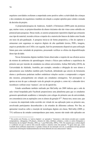 74
arquitetos convidados avaliaram a empreitada como positiva sobre a criatividade das crianças
e dos estudantes de arquitetura e também em relação a cooptar opiniões para validar a tomada
de decisões de projeto.
A proposição/pesquisa de Anderson, Amdell e Christensen (2009) parte da premissa
que, muitas vezes, os projetos/desenhos de alunos iniciantes não são vistos como subsídio em
potencial para pesquisas. Desse modo, os autores propuseram repositório digital que armazene
esse tipo de material, tecendo criticas a respeito de a maioria dos bancos de dados estar focada
em teses de pós-graduação. A pesquisa inicia-se de forma propositiva, a fim de capturar e
armazenar com segurança os arquivos digitais de alta qualidade (textos, PDFs, imagens,
arquivos produzidos em CAD) e em seguida, fazê-los prontamente disponíveis para utilização
futura para uma variedade de propósitos, procurando verificar os efeitos da disponibilização
desse tipo de dado.
Novas ferramentas digitais também foram observadas a respeito de sua eficácia acerca
da mistura de ambientes de aprendizagem virtuais e físicos para melhorar a experiência do
primeiro ano por imersão de estudantes na cultura universitária. Joshua McCarthy (2010), da
Universidade de Adelaide, Austrália, por exemplo, estendeu a obrigação de seus alunos a
apresentarem seus trabalhos também pelo Facebook, defendendo que através da ferramenta
alunos e professores poderiam melhor estabelecer relações sociais e compreender a origem
dos mesmos, principalmente em relação aos estudantes estrangeiros. Tal pressuposto se
apoiou na tese de que a educação varia de geração em geração e, como tal, o educador deve
reconhecer e utilizar essas ‘nuances’, em vez de ignorá-las.
Estudo semelhante também realizado por McCarthy em 2009 indicou que a sala de
aula virtual hospedada pelo Facebook proporcionou uma plataforma para que os estudantes
gerassem aprendizado acadêmico e interações com colegas de primeiro ano da universidade,
em consonância com as aspirações com os alunos da geração-Y61
. Parece-nos, nesse caso, que
o sucesso da empreitada tenha ocorrido em virtude de sua aplicação junto ao primeiro ano,
envolvendo participantes desconhecidos e de oriundos de diferentes culturas. Por fim, ao
apresentar ressalvas sobre a inserção de tecnologias digitais em classe, McCarthy (2009, p.
731) utilizou-se de estudos contemporâneos para tanto, mesmo não tendo sido aplicados em
61
De acordo com Prensky, os ‘nativos digitais’, ou ‘geração-y’ "passaram a vida inteira cercados por e usando
computadores, videogames, CD players, câmeras de vídeo, telefones celulares, e todos os outros brinquedos e
ferramentas da era digital" (Prensky, 2001a, p. 1 apud McCarthy, 2009 p. 729). Ele sustenta que a cultura digital
e o ambiente em que os nativos têm crescido mudou a maneira como eles pensam: "É agora claro que, como
resultado desse ambiente onipresente e o grande volume de sua interação com ele, os estudantes de hoje pensam
e processam informações fundamentalmente de forma diferente de seus antecessores" (Idem).
 