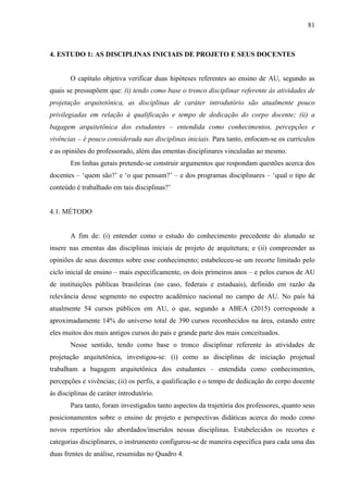 81
4. ESTUDO 1: AS DISCIPLINAS INICIAIS DE PROJETO E SEUS DOCENTES
O capítulo objetiva verificar duas hipóteses referentes ao ensino de AU, segundo as
quais se pressupõem que: (i) tendo como base o tronco disciplinar referente às atividades de
projetação arquitetônica, as disciplinas de caráter introdutório são atualmente pouco
privilegiadas em relação à qualificação e tempo de dedicação do corpo docente; (ii) a
bagagem arquitetônica dos estudantes – entendida como conhecimentos, percepções e
vivências – é pouco considerada nas disciplinas iniciais. Para tanto, enfocam-se os currículos
e as opiniões do professorado, além das ementas disciplinares vinculadas ao mesmo.
Em linhas gerais pretende-se construir argumentos que respondam questões acerca dos
docentes – ‘quem são?’ e ‘o que pensam?’ – e dos programas disciplinares – ‘qual o tipo de
conteúdo é trabalhado em tais disciplinas?’
4.1. MÉTODO
A fim de: (i) entender como o estudo do conhecimento precedente do alunado se
insere nas ementas das disciplinas iniciais de projeto de arquitetura; e (ii) compreender as
opiniões de seus docentes sobre esse conhecimento; estabeleceu-se um recorte limitado pelo
ciclo inicial de ensino – mais especificamente, os dois primeiros anos – e pelos cursos de AU
de instituições públicas brasileiras (no caso, federais e estaduais), definido em razão da
relevância desse segmento no espectro acadêmico nacional no campo de AU. No país há
atualmente 54 cursos públicos em AU, o que, segundo a ABEA (2015) corresponde a
aproximadamente 14% do universo total de 390 cursos reconhecidos na área, estando entre
eles muitos dos mais antigos cursos do país e grande parte dos mais conceituados.
Nesse sentido, tendo como base o tronco disciplinar referente às atividades de
projetação arquitetônica, investigou-se: (i) como as disciplinas de iniciação projetual
trabalham a bagagem arquitetônica dos estudantes – entendida como conhecimentos,
percepções e vivências; (ii) os perfis, a qualificação e o tempo de dedicação do corpo docente
às disciplinas de caráter introdutório.
Para tanto, foram investigados tanto aspectos da trajetória dos professores, quanto seus
posicionamentos sobre o ensino de projeto e perspectivas didáticas acerca do modo como
novos repertórios são abordados/inseridos nessas disciplinas. Estabelecidos os recortes e
categorias disciplinares, o instrumento configurou-se de maneira específica para cada uma das
duas frentes de análise, resumidas no Quadro 4.
 