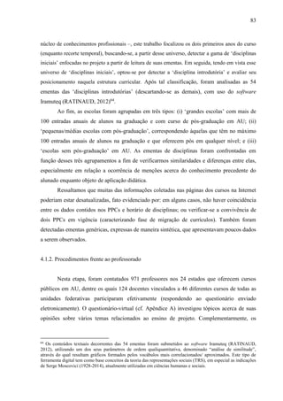 83
núcleo de conhecimentos profissionais –, este trabalho focalizou os dois primeiros anos do curso
(enquanto recorte temporal), buscando-se, a partir desse universo, detectar a gama de ‘disciplinas
iniciais’ enfocadas no projeto a partir de leitura de suas ementas. Em seguida, tendo em vista esse
universo de ‘disciplinas iniciais’, optou-se por detectar a ‘disciplina introdutória’ e avaliar seu
posicionamento naquela estrutura curricular. Após tal classificação, foram analisadas as 54
ementas das ‘disciplinas introdutórias’ (descartando-se as demais), com uso do software
Iramuteq (RATINAUD, 2012)64
.
Ao fim, as escolas foram agrupadas em três tipos: (i) ‘grandes escolas’ com mais de
100 entradas anuais de alunos na graduação e com curso de pós-graduação em AU; (ii)
‘pequenas/médias escolas com pós-graduação’, correspondendo àquelas que têm no máximo
100 entradas anuais de alunos na graduação e que oferecem pós em qualquer nível; e (iii)
‘escolas sem pós-graduação’ em AU. As ementas de disciplinas foram confrontadas em
função desses três agrupamentos a fim de verificarmos similaridades e diferenças entre elas,
especialmente em relação a ocorrência de menções acerca do conhecimento precedente do
alunado enquanto objeto de aplicação didática.
Ressaltamos que muitas das informações coletadas nas páginas dos cursos na Internet
poderiam estar desatualizadas, fato evidenciado por: em alguns casos, não haver coincidência
entre os dados contidos nos PPCs e horário de disciplinas; ou verificar-se a convivência de
dois PPCs em vigência (caracterizando fase de migração de currículos). Também foram
detectadas ementas genéricas, expressas de maneira sintética, que apresentavam poucos dados
a serem observados.
4.1.2. Procedimentos frente ao professorado
Nesta etapa, foram contatados 971 professores nos 24 estados que oferecem cursos
públicos em AU, dentre os quais 124 docentes vinculados a 46 diferentes cursos de todas as
unidades federativas participaram efetivamente (respondendo ao questionário enviado
eletronicamente). O questionário-virtual (cf. Apêndice A) investigou tópicos acerca de suas
opiniões sobre vários temas relacionados ao ensino de projeto. Complementarmente, os
64
Os conteúdos textuais decorrentes das 54 ementas foram submetidos ao software Iramuteq (RATINAUD,
2012), utilizando um dos seus parâmetros de ordem qualiquantitativa, denominado “análise de similitude”,
através do qual resultam gráficos formados pelos vocábulos mais correlacionados/ aproximados. Este tipo de
ferramenta digital tem como base conceitos da teoria das representações sociais (TRS), em especial as indicações
de Serge Moscovici (1928-2014), atualmente utilizadas em ciências humanas e sociais.
 