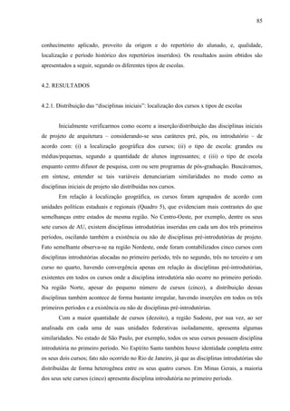 85
conhecimento aplicado, proveito da origem e do repertório do alunado, e, qualidade,
localização e período histórico dos repertórios inseridos). Os resultados assim obtidos são
apresentados a seguir, segundo os diferentes tipos de escolas.
4.2. RESULTADOS
4.2.1. Distribuição das “disciplinas iniciais”: localização dos cursos x tipos de escolas
Inicialmente verificarmos como ocorre a inserção/distribuição das disciplinas iniciais
de projeto de arquitetura – considerando-se seus caráteres pré, pós, ou introdutório – de
acordo com: (i) a localização geográfica dos cursos; (ii) o tipo de escola: grandes ou
médias/pequenas, segundo a quantidade de alunos ingressantes; e (iii) o tipo de escola
enquanto centro difusor de pesquisa, com ou sem programas de pós-graduação. Buscávamos,
em síntese, entender se tais variáveis denunciariam similaridades no modo como as
disciplinas iniciais de projeto são distribuídas nos cursos.
Em relação à localização geográfica, os cursos foram agrupados de acordo com
unidades políticas estaduais e regionais (Quadro 5), que evidenciam mais contrastes do que
semelhanças entre estados de mesma região. No Centro-Oeste, por exemplo, dentre os seus
sete cursos de AU, existem disciplinas introdutórias inseridas em cada um dos três primeiros
períodos, oscilando também a existência ou não de disciplinas pré-introdutórias de projeto.
Fato semelhante observa-se na região Nordeste, onde foram contabilizados cinco cursos com
disciplinas introdutórias alocadas no primeiro período, três no segundo, três no terceiro e um
curso no quarto, havendo convergência apenas em relação às disciplinas pré-introdutórias,
existentes em todos os cursos onde a disciplina introdutória não ocorre no primeiro período.
Na região Norte, apesar do pequeno número de cursos (cinco), a distribuição dessas
disciplinas também acontece de forma bastante irregular, havendo inserções em todos os três
primeiros períodos e a existência ou não de disciplinas pré-introdutórias.
Com a maior quantidade de cursos (dezoito), a região Sudeste, por sua vez, ao ser
analisada em cada uma de suas unidades federativas isoladamente, apresenta algumas
similaridades. No estado de São Paulo, por exemplo, todos os seus cursos possuem disciplina
introdutória no primeiro período. No Espírito Santo também houve identidade completa entre
os seus dois cursos; fato não ocorrido no Rio de Janeiro, já que as disciplinas introdutórias são
distribuídas de forma heterogênea entre os seus quatro cursos. Em Minas Gerais, a maioria
dos seus sete cursos (cinco) apresenta disciplina introdutória no primeiro período.
 