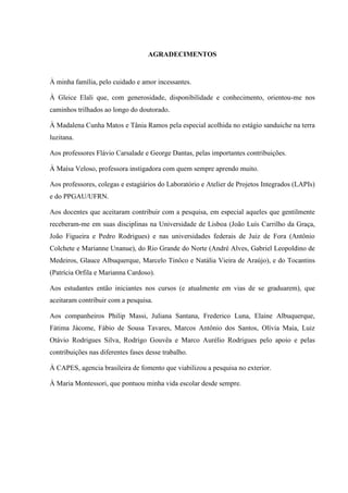 AGRADECIMENTOS
À minha família, pelo cuidado e amor incessantes.
À Gleice Elali que, com generosidade, disponibilidade e conhecimento, orientou-me nos
caminhos trilhados ao longo do doutorado.
À Madalena Cunha Matos e Tânia Ramos pela especial acolhida no estágio sanduiche na terra
luzitana.
Aos professores Flávio Carsalade e George Dantas, pelas importantes contribuições.
À Maísa Veloso, professora instigadora com quem sempre aprendo muito.
Aos professores, colegas e estagiários do Laboratório e Atelier de Projetos Integrados (LAPIs)
e do PPGAU/UFRN.
Aos docentes que aceitaram contribuir com a pesquisa, em especial aqueles que gentilmente
receberam-me em suas disciplinas na Universidade de Lisboa (João Luís Carrilho da Graça,
João Figueira e Pedro Rodrigues) e nas universidades federais de Juiz de Fora (Antônio
Colchete e Marianne Unanue), do Rio Grande do Norte (André Alves, Gabriel Leopoldino de
Medeiros, Glauce Albuquerque, Marcelo Tinôco e Natália Vieira de Araújo), e do Tocantins
(Patrícia Orfila e Marianna Cardoso).
Aos estudantes então iniciantes nos cursos (e atualmente em vias de se graduarem), que
aceitaram contribuir com a pesquisa.
Aos companheiros Philip Massi, Juliana Santana, Frederico Luna, Elaine Albuquerque,
Fátima Jácome, Fábio de Sousa Tavares, Marcos Antônio dos Santos, Olívia Maia, Luiz
Otávio Rodrigues Silva, Rodrigo Gouvêa e Marco Aurélio Rodrigues pelo apoio e pelas
contribuições nas diferentes fases desse trabalho.
À CAPES, agencia brasileira de fomento que viabilizou a pesquisa no exterior.
À Maria Montessori, que pontuou minha vida escolar desde sempre.
 