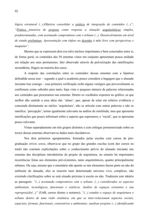 92
lógica estrutural (...).Objetiva consolidar a prática de integração de conteúdos (...)”;
“Prática intensiva de projetos como resposta a situação arquitetônicas simples,
predeterminadas, com acentuado compromisso com o urbano (...). Desenvolvimento em nível
de estudo preliminar. Apresentação com ênfase no desenho à mão livre com perspectivas e
maquetes”.
Mesmo que se expressem dois (ou três) núcleos importantes e bem conectados entre si,
de forma geral, os conteúdos das 54 ementas vistos em conjunto apresentam pouca unidade
em relação aos seus pormenores, fato observado através da pulverização das ramificações
secundárias, frágeis na maioria dos casos.
A respeito das correlações entre os conteúdos dessas ementas com a hipótese
defendida nessa tese – segundo a qual a academia pouco considera a bagagem que o alunado
iniciante traz consigo – essa primeira verificação exibe alguns vestígios que provavelmente se
confirmem como subsídio para tanto, haja vista o pequeno número de palavras relacionadas
aos conteúdos que procuramos nas ementas. Dentre os vocábulos expostos no gráfico, as que
melhor dão sentido a essa ideia são: ‘aluno’, que, apesar de estar em relativa evidência e
conectada diretamente ao núcleo ‘arquitetura’, não se articula com outras palavras e não se
ramifica; ‘percepção’, termo igualmente relevante na análise de similitude, mas que apresenta
ramificações que pouco informam sobre o aspecto que esperamos; e ‘social’, que se apresenta
pouco relevante.
Vistas separadamente em três grupos distintos e com enfoque pormenorizado sobre os
textos dessas ementas observam-se dados mais elucidativos.
Nos dois primeiros agrupamentos, formados pelas escolas com cursos de pós-
graduação stricto sensu, observa-se que no grupo das grandes escolas (com dez cursos no
total) não constam explicitações sobre o conhecimento prévio do alunado iniciante nas
ementas das disciplinas introdutórias de projeto de arquitetura, no entanto há importantes
recorrências feitas aos elementos pré-existentes, tanto arquitetônicos, quanto principalmente
urbanos. Ou seja, mesmo que o ementário não aponte se tais elementos fazem parte ou não do
ambiente do alunado, eles se inserem num determinado universo vivo, complexo, não
existindo clarificações sobre se está situado próximo à escola ou não. Traduzem este ideário
as passagens: “(...) acentuado compromisso com o urbano. (...) considerados os aspectos
ambientais, tecnológicos, funcionais e estéticos. Análise de espaços existentes e sua
reproposição(...)” (UnB, cursos diurno e noturno); “(...) estudar o espaço de arquitetura e
urbano dentro de uma visão sistêmica, em que se inter-relacionam aspectos sociais,
espaciais, formais, funcionais, construtivos e ambientais; analisar projetos (...) identificando
 