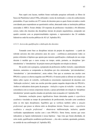97
Para suprir esta lacuna, também foram realizadas pesquisas utilizando os filtros de
busca da Plataforma Lattes/CNPq, utilizando o nome da instituição e a área do conhecimento
pretendidos. O que resultou em 971 nomes de docentes para os quais foram enviados e-mails
convidando para responderem ao questionário online, abarcando todas as instituições públicas
associadas à ABEA. Foram obtidas 124 respostas de professores vinculados a 46 diferentes
cursos, todos eles docentes das disciplinas iniciais de projeto arquitetônico, compondo um
quadro coerente com as proporcionalidades regionais, e representativo das 24 unidades
federativas onde há escolas públicas de AU (cf. Apêndice B1).
4.2.2.1. Acerca das qualificações e dedicação dos docentes
Tomando como base as disciplinas iniciais de projeto de arquitetura – a partir do
referido universo dos dois primeiros anos do curso – confirma-se praticamente todos os
pontos referentes à hipótese que aponta para menores qualificações e dedicação de seu corpo
docente à medida que o curso avança no tempo; sendo, portanto, as disciplinas ‘pré-
introdutórias’ e ‘introdutórias’ de projeto menos privilegiadas em relação às demais.
De acordo com a pesquisa, a proporção de professores melhor titulados, especialmente
doutores, aumentou se comparadas as disciplinas por eles ministradas: ‘pré-introdutórias’,
‘introdutórias’ e ‘pós-introdutórias’, nesta ordem. Fato que se acentuou nas escolas com
PPGAUs e pouco se alterou naquelas sem PPGAUs. O mesmo pode-se afirmar em relação aos
dados sobre regime de trabalho, verificando-se crescimento exponencial de docentes com
‘dedicação exclusiva’, tanto nas escolas providas quanto naquelas desprovidas de PPGAUs.
Ambos os indicadores desta parte da pesquisa – titulação e regime de trabalho – revelam, em
consonância com as nossas conjecturas iniciais, a pouca prioridade em relação às ‘disciplinas
introdutórias’ perante aquelas situadas em períodos mais avançados (cf. Apêndice B2).
Entretanto, oscilações pouco significativas foram detectadas quanto à experiência
acadêmica vinculada ao tempo de permanência do professorado, havendo certa constância
entre os três tipos disciplinares. Equilíbrio que se verificou também sobre a atuação
profissional, que pouco se alterou entre as disciplinas iniciais. Nesses casos – experiência
acadêmica e atuação profissional – observou-se indiferenciação, inclusive, quando
verificadas separadamente escolas com e sem PPGAUs. Desta forma, mesmo que esses
indicadores se liguem indiretamente à nossa hipótese – haja vista que foram abordadas, de
certo modo, qualificações acadêmico-profissionais –, eles não a anulam; apontando, portanto,
no sentido de sua confirmação (cf. Apêndice B2).
 