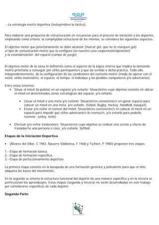 .- La estrategia motriz deportiva (incluyéndose la táctica).


Para elaborar una propuesta de estructuración en secuencias para el proceso de iniciación a los deportes,
empleando como criterio, la complejidad estructural de los mismos, se considera los siguientes aspectos:

El objetivo motor que prioritariamente se debe alcanzar (marcar gol, que no te marquen gol)
el tipo de comunicación motriz que la configura (en nuestro caso cooperación/oposición)
y la estandarización del espacio (campo de juego).


El objetivo motor de la tarea lo definimos como el aspecto de la lógica interna que implica la demanda
motriz prioritaria a conseguir por el/los participante/s y que da sentido a dicha práctica. Todo ello,
independientemente, de la configuración de las condiciones del contexto motriz (modo de operar con el
móvil, el/los material/es, el espacio, el tiempo, el individuo y los posibles compañeros y/o adversarios).

Entre éstos tenemos:
   • Situar el móvil (la pelota) en un espacio y/o evitarlo: Situación/es cuyo objetivo consiste en ubicar
       el móvil en determinadas zonas estratégicas del espacio, y/o evitarlo.

           •   Llevar el móvil a una meta y/o evitarlo: Situación/es consistente/s en ganar espacio para
               colocar un móvil en una meta, y/o evitarlo. (fútbol, Rugby, hockey, handball, basquet)
           •   Enviar y/o evitar el reenvío del móvil: Situación/es consistente/s en colocar el móvil en un
               espacio para impedir que el/los adversario/s lo reenvíe/n, y/o evitarlo para poderlo
               reenviar. (voley, tenis)

    •   Efectuar y/o evitar traslaciones: Situación/es cuyo objetivo es realizar una acción y efecto de
        trasladar/se una persona o cosa, y/o evitarlo. Softbol.

Etapas de la Iniciación Deportiva

•   (Álvarez del Villar, C 1983, Navarro Valdivieso, F 1968 y Tschien, P 1980) proponen tres etapas:

1.- Etapa de formación básica.
2.- Etapa de formación específica.
3.- Etapa de perfeccionamiento deportivo.

La primera etapa consiste en la búsqueda de una formación genérica y polivalente para que el niño
adquiera las bases del movimiento.

En la segunda se enseña la estructura funcional del deporte de una manera específica y en la tercera se
perfeccionan los aprendizajes. Estas etapas (segunda y tercera) no serán desarrolladas en este trabajo
por considerarse específicas de cada deporte.

Segunda Parte
 