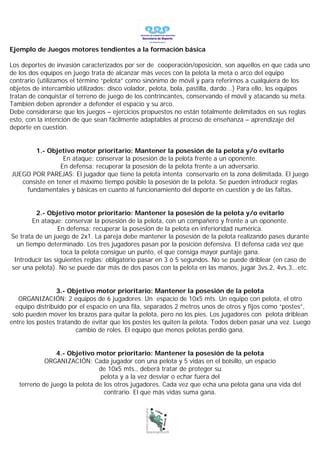 Ejemplo de Juegos motores tendientes a la formación básica

Los deportes de invasión caracterizados por ser de cooperación/oposición, son aquellos en que cada uno
de los dos equipos en juego trata de alcanzar más veces con la pelota la meta o arco del equipo
contrario (utilizamos el término “pelota” como sinónimo de móvil y para referirnos a cualquiera de los
objetos de intercambio utilizados: disco volador, pelota, bola, pastilla, dardo...) Para ello, los equipos
tratan de conquistar el terreno de juego de los contrincantes, conservando el móvil y atacando su meta.
También deben aprender a defender el espacio y su arco.
Debe considerarse que los juegos – ejercicios propuestos no están totalmente delimitados en sus reglas
esto, con la intención de que sean fácilmente adaptables al proceso de enseñanza – aprendizaje del
deporte en cuestión.


        1.- Objetivo motor prioritario: Mantener la posesión de la pelota y/o evitarlo
                  En ataque: conservar la posesión de la pelota frente a un oponente.
                 En defensa: recuperar la posesión de la pelota frente a un adversario.
JUEGO POR PAREJAS: El jugador que tiene la pelota intenta conservarlo en la zona delimitada. El juego
   consiste en tener el máximo tiempo posible la posesión de la pelota. Se pueden introducir reglas
     fundamentales y básicas en cuanto al funcionamiento del deporte en cuestión y de las faltas.


         2.- Objetivo motor prioritario: Mantener la posesión de la pelota y/o evitarlo
        En ataque: conservar la posesión de la pelota, con un compañero y frente a un oponente.
                 En defensa: recuperar la posesión de la pelota en inferioridad numérica.
Se trata de un juego de 2x1. La pareja debe mantener la posesión de la pelota realizando pases durante
  un tiempo determinado. Los tres jugadores pasan por la posición defensiva. El defensa cada vez que
                   toca la pelota consigue un punto, el que consiga mayor puntaje gana.
 Introducir las siguientes reglas: obligatorio pasar en 3 ó 5 segundos. No se puede driblear (en caso de
ser una pelota). No se puede dar más de dos pasos con la pelota en las manos, jugar 3vs.2, 4vs.3,..etc.


                 3.- Objetivo motor prioritario: Mantener la posesión de la pelota
   ORGANIZACIÓN: 2 equipos de 6 jugadores. Un espacio de 10x5 mts. Un equipo con pelota, el otro
  equipo distribuido por el espacio en una fila, separados 2 metros unos de otros y fijos como “postes”,
 solo pueden mover los brazos para quitar la pelota, pero no los pies. Los jugadores con pelota driblean
entre los postes tratando de evitar que los postes les quiten la pelota. Todos deben pasar una vez. Luego
                        cambio de roles. El equipo que menos pelotas perdió gana.


                4.- Objetivo motor prioritario: Mantener la posesión de la pelota
            ORGANIZACIÓN: Cada jugador con una pelota y 5 vidas en el bolsillo, un espacio
                               de 10x5 mts., deberá tratar de proteger su
                                pelota y a la vez desviar o echar fuera del
   terreno de juego la pelota de los otros jugadores. Cada vez que echa una pelota gana una vida del
                                 contrario. El que más vidas suma gana.
 