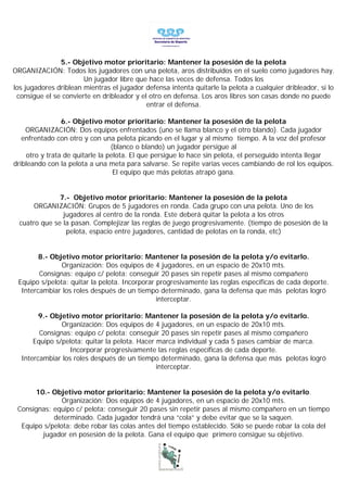 5.- Objetivo motor prioritario: Mantener la posesión de la pelota
ORGANIZACIÓN: Todos los jugadores con una pelota, aros distribuidos en el suelo como jugadores hay.
                       Un jugador libre que hace las veces de defensa. Todos los
los jugadores driblean mientras el jugador defensa intenta quitarle la pelota a cualquier dribleador, si lo
 consigue el se convierte en dribleador y el otro en defensa. Los aros libres son casas donde no puede
                                            entrar el defensa.

                6.- Objetivo motor prioritario: Mantener la posesión de la pelota
    ORGANIZACIÓN: Dos equipos enfrentados (uno se llama blanco y el otro blando). Cada jugador
   enfrentado con otro y con una pelota picando en el lugar y al mismo tiempo. A la voz del profesor
                                 (blanco o blando) un jugador persigue al
    otro y trata de quitarle la pelota. El que persigue lo hace sin pelota, el perseguido intenta llegar
dribleando con la pelota a una meta para salvarse. Se repite varias veces cambiando de rol los equipos.
                                  El equipo que más pelotas atrapó gana.


               7.- Objetivo motor prioritario: Mantener la posesión de la pelota
       ORGANIZACIÓN: Grupos de 5 jugadores en ronda. Cada grupo con una pelota. Uno de los
                jugadores al centro de la ronda. Este deberá quitar la pelota a los otros
  cuatro que se la pasan. Complejizar las reglas de juego progresivamente. (tiempo de posesión de la
                 pelota, espacio entre jugadores, cantidad de pelotas en la ronda, etc)


        8.- Objetivo motor prioritario: Mantener la posesión de la pelota y/o evitarlo.
               Organización: Dos equipos de 4 jugadores, en un espacio de 20x10 mts.
        Consignas: equipo c/ pelota: conseguir 20 pases sin repetir pases al mismo compañero
 Equipo s/pelota: quitar la pelota. Incorporar progresivamente las reglas específicas de cada deporte.
  Intercambiar los roles después de un tiempo determinado, gana la defensa que más pelotas logró
                                               interceptar.

        9.- Objetivo motor prioritario: Mantener la posesión de la pelota y/o evitarlo.
               Organización: Dos equipos de 4 jugadores, en un espacio de 20x10 mts.
        Consignas: equipo c/ pelota: conseguir 20 pases sin repetir pases al mismo compañero
      Equipo s/pelota: quitar la pelota. Hacer marca individual y cada 5 pases cambiar de marca.
                  Incorporar progresivamente las reglas específicas de cada deporte.
  Intercambiar los roles después de un tiempo determinado, gana la defensa que más pelotas logró
                                               interceptar.


      10.- Objetivo motor prioritario: Mantener la posesión de la pelota y/o evitarlo.
               Organización: Dos equipos de 4 jugadores, en un espacio de 20x10 mts.
 Consignas: equipo c/ pelota: conseguir 20 pases sin repetir pases al mismo compañero en un tiempo
            determinado. Cada jugador tendrá una “cola” y debe evitar que se la saquen.
  Equipo s/pelota: debe robar las colas antes del tiempo establecido. Sólo se puede robar la cola del
        jugador en posesión de la pelota. Gana el equipo que primero consigue su objetivo.
 