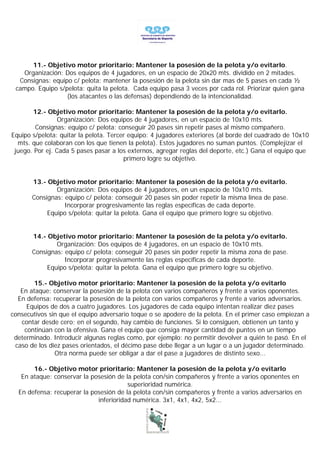 11.- Objetivo motor prioritario: Mantener la posesión de la pelota y/o evitarlo.
   Organización: Dos equipos de 4 jugadores, en un espacio de 20x20 mts. dividido en 2 mitades.
  Consignas: equipo c/ pelota: mantener la posesión de la pelota sin dar mas de 5 pases en cada ½
 campo. Equipo s/pelota: quita la pelota. Cada equipo pasa 3 veces por cada rol. Priorizar quien gana
                  (los atacantes o las defensas) dependiendo de la intencionalidad.

       12.- Objetivo motor prioritario: Mantener la posesión de la pelota y/o evitarlo.
                 Organización: Dos equipos de 4 jugadores, en un espacio de 10x10 mts.
        Consignas: equipo c/ pelota: conseguir 20 pases sin repetir pases al mismo compañero.
Equipo s/pelota: quitar la pelota. Tercer equipo: 4 jugadores exteriores (al borde del cuadrado de 10x10
  mts. que colaboran con los que tienen la pelota). Estos jugadores no suman puntos. (Complejizar el
 juego. Por ej. Cada 5 pases pasar a los externos, agregar reglas del deporte, etc.) Gana el equipo que
                                        primero logre su objetivo.


       13.- Objetivo motor prioritario: Mantener la posesión de la pelota y/o evitarlo.
               Organización: Dos equipos de 4 jugadores, en un espacio de 10x10 mts.
       Consignas: equipo c/ pelota: conseguir 20 pases sin poder repetir la misma línea de pase.
                  Incorporar progresivamente las reglas específicas de cada deporte.
            Equipo s/pelota: quitar la pelota. Gana el equipo que primero logre su objetivo.


       14.- Objetivo motor prioritario: Mantener la posesión de la pelota y/o evitarlo.
               Organización: Dos equipos de 4 jugadores, en un espacio de 10x10 mts.
       Consignas: equipo c/ pelota: conseguir 20 pases sin poder repetir la misma zona de pase.
                  Incorporar progresivamente las reglas específicas de cada deporte.
            Equipo s/pelota: quitar la pelota. Gana el equipo que primero logre su objetivo.

       15.- Objetivo motor prioritario: Mantener la posesión de la pelota y/o evitarlo
   En ataque: conservar la posesión de la pelota con varios compañeros y frente a varios oponentes.
  En defensa: recuperar la posesión de la pelota con varios compañeros y frente a varios adversarios.
     Equipos de dos a cuatro jugadores. Los jugadores de cada equipo intentan realizar diez pases
consecutivos sin que el equipo adversario toque o se apodere de la pelota. En el primer caso empiezan a
   contar desde cero; en el segundo, hay cambio de funciones. Si lo consiguen, obtienen un tanto y
    continúan con la ofensiva. Gana el equipo que consiga mayor cantidad de puntos en un tiempo
 determinado. Introducir algunas reglas como, por ejemplo: no permitir devolver a quién te pasó. En el
 caso de los diez pases orientados, el décimo pase debe llegar a un lugar o a un jugador determinado.
               Otra norma puede ser obligar a dar el pase a jugadores de distinto sexo...

       16.- Objetivo motor prioritario: Mantener la posesión de la pelota y/o evitarlo
   En ataque: conservar la posesión de la pelota con/sin compañeros y frente a varios oponentes en
                                        superioridad numérica.
  En defensa: recuperar la posesión de la pelota con/sin compañeros y frente a varios adversarios en
                             inferioridad numérica. 3x1, 4x1, 4x2, 5x2...
 