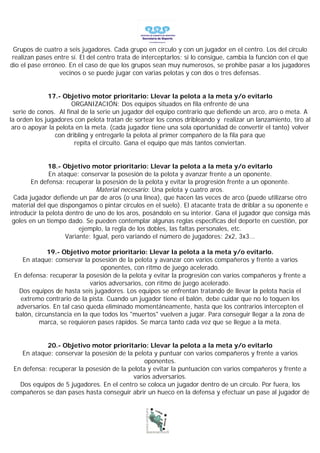 Grupos de cuatro a seis jugadores. Cada grupo en círculo y con un jugador en el centro. Los del círculo
 realizan pases entre sí. El del centro trata de interceptarlos; si lo consigue, cambia la función con el que
dio el pase erróneo. En el caso de que los grupos sean muy numerosos, se prohibe pasar a los jugadores
                  vecinos o se puede jugar con varias pelotas y con dos o tres defensas.


              17.- Objetivo motor prioritario: Llevar la pelota a la meta y/o evitarlo
                      ORGANIZACIÓN: Dos equipos situados en fila enfrente de una
 serie de conos. Al final de la serie un jugador del equipo contrario que defiende un arco, aro o meta. A
la orden los jugadores con pelota tratan de sortear los conos dribleando y realizar un lanzamiento, tiro al
 aro o apoyar la pelota en la meta. (cada jugador tiene una sola oportunidad de convertir el tanto) volver
                con dribling y entregarle la pelota al primer compañero de la fila para que
                       repita el circuito. Gana el equipo que más tantos conviertan.


               18.- Objetivo motor prioritario: Llevar la pelota a la meta y/o evitarlo
               En ataque: conservar la posesión de la pelota y avanzar frente a un oponente.
        En defensa: recuperar la posesión de la pelota y evitar la progresión frente a un oponente.
                                Material necesario: Una pelota y cuatro aros.
  Cada jugador defiende un par de aros (o una línea), que hacen las veces de arco (puede utilizarse otro
 material del que dispongamos o pintar círculos en el suelo). El atacante trata de driblar a su oponente e
introducir la pelota dentro de uno de los aros, posándolo en su interior. Gana el jugador que consiga más
 goles en un tiempo dado. Se pueden contemplar algunas reglas específicas del deporte en cuestión, por
                          ejemplo, la regla de los dobles, las faltas personales, etc.
                     Variante: Igual, pero variando el número de jugadores: 2x2, 3x3...

             19.- Objetivo motor prioritario: Llevar la pelota a la meta y/o evitarlo.
    En ataque: conservar la posesión de la pelota y avanzar con varios compañeros y frente a varios
                                oponentes, con ritmo de juego acelerado.
 En defensa: recuperar la posesión de la pelota y evitar la progresión con varios compañeros y frente a
                            varios adversarios, con ritmo de juego acelerado.
   Dos equipos de hasta seis jugadores. Los equipos se enfrentan tratando de llevar la pelota hacia el
   extremo contrario de la pista. Cuando un jugador tiene el balón, debe cuidar que no lo toquen los
  adversarios. En tal caso queda eliminado momentáneamente, hasta que los contrarios intercepten el
 balón, circunstancia en la que todos los "muertos" vuelven a jugar. Para conseguir llegar a la zona de
          marca, se requieren pases rápidos. Se marca tanto cada vez que se llegue a la meta.


            20.- Objetivo motor prioritario: Llevar la pelota a la meta y/o evitarlo
    En ataque: conservar la posesión de la pelota y puntuar con varios compañeros y frente a varios
                                               oponentes.
 En defensa: recuperar la posesión de la pelota y evitar la puntuación con varios compañeros y frente a
                                          varios adversarios.
   Dos equipos de 5 jugadores. En el centro se coloca un jugador dentro de un círculo. Por fuera, los
compañeros se dan pases hasta conseguir abrir un hueco en la defensa y efectuar un pase al jugador de
 