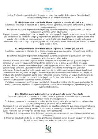 dentro. Si el equipo que defiende intercepta un pase, hay cambio de funciones. Esta distribución
                            favorece una organización en zona de la defensa.

              21.- Objetivo motor prioritario: Llevar la pelota a la meta y/o evitarlo
  En ataque: conservar la posesión de la pelota, avanzar y puntuar, con varios compañeros y frente a
                                             varios oponentes.
     En defensa: recuperar la posesión de la pelota y evitar la progresión y la puntuación, con varios
                                 compañeros y frente a varios adversarios.
Equipos de cuatro a ocho jugadores. Un jugador de cada equipo (el jugador - torre) se coloca dentro del
 aro en las líneas de fondo del campo y no puede salir. El resto de los jugadores se pasa la pelota; si el
    jugador - torre recibe un pase consiguen un tanto. En tal caso, la pelota pasa a poder del equipo
adversario. Introducir la regla de que el jugador - torre se puede mover libremente por la línea de fondo
                                            para recibir el móvil.

               22.- Objetivo motor prioritario: Llevar la pelota a la meta y/o evitarlo
    En ataque: conservar la posesión de la pelota, avanzar y puntuar, con varios compañeros y frente a
                                              varios oponentes.
      En defensa: recuperar la posesión de la pelota y evitar la progresión y la puntuación, con varios
                                  compañeros y frente a varios adversarios.
El equipo atacante tiene como objetivo avanzar mediante pases hacia la zona de gol contraria para
conseguir un tanto. El equipo defensor pretende apoderarse de la pelota y convertirse en equipo
atacante. Se marca un tanto cuando un jugador del equipo atacante recibe un pase dentro de la zona de
gol del equipo contrario. La pelota debe ser desplazado únicamente mediante pases (no valen
autopases). Se puede pivotear sobre un pie, pero no está permitido correr en posesión de la pelota ni
retenerlo más de 5 segundos sin jugarlo. Cuando la pelota cae al suelo o sale del límite del campo, se
produce falta del último jugador que lo tocó, y el equipo contrario realizará un saque desde el punto de
la infracción. Está prohibido el contacto entre jugadores. En este caso, la línea ancha de marcaje
favorece la utilización de la defensa hombre a hombre.
    Partido en desigualdad numérica, por ejemplo 3x2. Se puede modificar el sistema de puntuación. El
   equipo con menos jugadores consigue más puntos cuando alcanzan el objetivo, que el que juega en
                                           superioridad numérica.


                23.- Objetivo motor prioritario: Llevar el móvil a la meta y/o evitarlo
      En ataque: conservar la posesión de la pelota, avanzar y puntuar ante varias metas, con varios
                                  compañeros y frente a varios oponentes.
  En defensa: recuperar la posesión de la pelota y evitar la progresión y la puntuación en varias metas,
                            con varios compañeros y frente a varios adversarios.
Equipos de tres a seis jugadores. El equipo atacante se pasa la pelota hasta que alguno encuentra hueco
para disparar a cualquier cono y tocarlo. De esta manera, se consigue un gol. El cambio de funciones
puede realizarse tras un tiempo de partido o cada tanto conseguido.
 1. Distribuir 2-4 conos en cada línea de fondo. Las metas se encuentran en esta ocasión separadas para
                                                cada equipo.
 2. Incluir un círculo alrededor de los conos, prohibiendo el acceso a esas áreas en ataque y en defensa.
                          Reducir el número de conos a dos, uno para cada equipo.
 