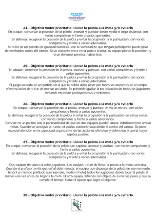 24.- Objetivo motor prioritario: Llevar la pelota a la meta y/o evitarlo
  En ataque: conservar la posesión de la pelota, avanzar y puntuar desde media o larga distancia, con
                             varios compañeros y frente a varios oponentes.
    En defensa: recuperar la posesión de la pelota y evitar la progresión y la puntuación, con varios
                                compañeros y frente a varios adversarios.
  Se trata de un partido en igualdad numérica, con la salvedad de que ningún participante puede pisar
determinadas zonas del campo. Si un atacante entra en la zona o la pisa, su equipo pierde la posesión, y
                                   si un defensor penetra, habrá tiros.


            25.- Objetivo motor prioritario: Llevar la pelota a la meta y/o evitarlo
  En ataque: conservar la posesión de la pelota, avanzar y puntuar, con varios compañeros y frente a
                                           varios oponentes.
    En defensa: recuperar la posesión de la pelota y evitar la progresión y la puntuación, con varios
                               compañeros y frente a varios adversarios.
  El juego consiste en un partido en el que la pelota debe pasar por todos los atacantes en el campo
ofensivo antes de tratar de marcar un tanto. Se pretende igualar la participación de todos los jugadores
                            evitando excesivos protagonismos o evasiones.


             26.- Objetivo motor prioritario: Llevar la pelota a la meta y/o evitarlo
      En ataque: conservar la posesión de la pelota, avanzar y puntuar en varias metas, con varios
                                compañeros y frente a varios oponentes.
  En defensa: recuperar la posesión de la pelota y evitar la progresión y la puntuación en varias metas,
                          con varios compañeros y frente a varios adversarios.
Consiste en un partido con la particularidad de que los dos equipos pueden atacar indistintamente ambas
   metas. Cuando se consigue un tanto, el equipo contrario saca desde el centro del campo. Se pone
  especial atención en la capacidad organizativa de las acciones ofensivas y defensivas y con la mayor
                                              rapidez posible.

            27.- Objetivo motor prioritario: Llevar la pelota a la meta y/o evitarlo
En ataque: conservar la posesión de la pelota con rapidez, avanzar y puntuar, con varios compañeros y
                                      frente a varios oponentes.
   En defensa: recuperar la posesión de la pelota y evitar la progresión y la puntuación, con varios
                              compañeros y frente a varios adversarios.

  Dos equipos de cuatro a ocho jugadores. Los equipos tratan de llevar la pelota a la meta contraria.
Cuando el profesor emite una señal determinada, el equipo que disponga de la pelota en ese momento
 tendrá un tiempo prefijado (por ejemplo, medio minuto) todos los jugadores deben tocar la pelota al
menos una vez antes de llegar a la meta. El otro equipo defiende con objeto de evitar los pases y que se
                       cumpla el tiempo. Gana el equipo que logró el objetivo.



             28.- Objetivo motor prioritario: Llevar la pelota a la meta y/o evitarlo
 