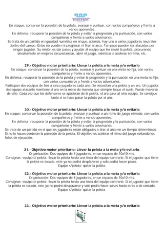 En ataque: conservar la posesión de la pelota, avanzar y puntuar, con varios compañeros y frente a
                                           varios oponentes.
    En defensa: recuperar la posesión de la pelota y evitar la progresión y la puntuación, con varios
                               compañeros y frente a varios adversarios.
 Se trata de un partido en igualdad numérica en el que, además, hay uno o varios jugadores neutrales
  dentro del campo. Estos no pueden ni progresar ni tirar al arco. Tampoco pueden ser atacados por
     ningún jugador. Su misión es dar pases y ayudar al equipo que les envió la pelota, procurando
        devolvérselo en mejores circunstancias, abrir el juego, ralentizar o acelerar el ritmo, etc.


              29.- Objetivo motor prioritario: Llevar la pelota a la meta y/o evitarlo
     En ataque: conservar la posesión de la pelota, avanzar y puntuar en una meta no fija, con varios
                                 compañeros y frente a varios oponentes.
En defensa: recuperar la posesión de la pelota y evitar la progresión y la puntuación en una meta no fija,
                           con varios compañeros y frente a varios adversarios.
Participan dos equipos de tres a cinco jugadores cada uno. Se necesitan una pelota y un aro. Un jugador
 del equipo atacante mantiene el aro en la mano de manera que siempre toque el suelo. Puede moverse
 de sitio. Cada vez que los defensores se apoderan de la pelota, el aro pasa al otro equipo. Se consigue
                                tanto si se hace pasar la pelota por el aro.


              30.- Objetivo motor prioritario: Llevar la pelota a la meta y/o evitarlo
En ataque: conservar la posesión de la pelota, avanzar y puntuar a un ritmo de juego elevado, con varios
                                 compañeros y frente a varios oponentes.
      En defensa: recuperar la posesión de la pelota y evitar la progresión y la puntuación, con varios
                                compañeros y frente a varios adversarios.
Se trata de un partido en el que los jugadores están obligados a tirar al arco en un tiempo determinado.
Si no lo hacen perderán la posesión de la pelota. El objetivo es acelerar el ritmo del juego evitando los
fallos de ejecución.


            31.- Objetivo motor prioritario: Llevar la pelota a la meta y/o evitarlo.
               Organización: Dos equipos de 4 jugadores, en un espacio de 10x10 mts.
Consignas: equipo c/ pelota: llevar la pelota hasta una línea del equipo contrario. Si el jugador que tiene
             la pelota es tocado, este ya no podrá desplazarse y solo podrá hacer pases.
                                     Equipo s/pelota: quitar la pelota.

            32.- Objetivo motor prioritario: Llevar la pelota a la meta y/o evitarlo
                Organización: Dos equipos de 4 jugadores, en un espacio de 10x10 mts.
Consignas: equipo c/ pelota: llevar la pelota hasta una línea del equipo contrario. Si el jugador que tiene
 la pelota es tocado, este ya no podrá desplazarse y solo podrá hacer pases hacia atrás o de costado.
                                     Equipo s/pelota: quitar la pelota.



             33.- Objetivo motor prioritario: Llevar la pelota a la meta y/o evitarlo
 
