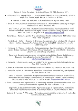 •   Castelo, J; Fútbol. Estructura y dinámica del juego. Ed. INDE. Barcelona. 1999.

•           Castro López, R. y López Presedo, I.; La planificación deportiva: factores a considerar y modelo a
                              seguir. Rev. Training fútbol. Número 91. Septiembre de 2003.

                 •    Corbeau, J; Fútbol. De la escuela… a las asociaciones. Ed. Agonos. Lleida. 1990.

    •        Devís, J. y Peiró, C; Nuevas perspectivas curriculares en Educación Física: La salud y los juegos
                                         modificados. Ed. INDE. Barcelona. 1992.

        •     Díaz Suárez, A. y Gómez Díaz, A.J.; Los modelos horizontales de enseñanza deportiva: cómo
              abordar las conductas motrices. Revista digital Lecturas: Educación Física y Deportes. Buenos
                           Aires. Año 10. Nº 72 - mayo de 2004. http://www.efdeportes.com.

•           Fernández, J. - Torres, G; Apuntes de la asignatura de Maestría en Balonmano. INEF Galiza. Curso
                                                1998 - 1999. Sin publicar.

    •        Fernández, J. - Viaño, J - Cerdeira, C.; Ensinanza dos xogos deportivos colectivos (I): intencións
               técnico - tácticas individuais ofensivas do atacante con balón (ACB) e do atacante sen balón
                                                      (ASB). Sin publicar.

•           Fernández, J. - Viaño, J - Cerdeira, C.; Ensinanza dos xogos deportivos colectivos (II): intencións
            técnico - tácticas individuais defensivas do defensor do atacante con balón (DACB) e defensor do
                                           atacante sen balón (DASB). Sin publicar.

        •     Garganta, J; Competências no ensino e treino de jovens futebolistas. Revista digital Lecturas:
                      Educación Física y Deportes. Buenos Aires. Año 8. Nº 45 - febrero de 2002.
                                             http://www.efdeportes.com

    •        Garganta, J; Conocimiento y acción en el fútbol. Tender un puente entre la táctica y la técnica.
                                              Rev. RED. Tomo XV. Nº 1.

    •        Graça, A. e Oliveira J.; La enseñanza de los juegos deportivos. Ed. Paidotribo. Barcelona. 1999.

    •        Hernández Moreno, J; Fundamentos del deporte. Análisis de las estructuras del juego deportivo.
                                            Ed. Inde. Barcelona. 1994.

        •     GEIP; La iniciación a los deportes de equipo de cooperación / oposición desde la estructura y
             dinámica de la acción de juego: un nuevo enfoque. Revista digital Lecturas: Educación Física y
                  Deportes. Buenos Aires. Año 6. Nº 33 - marzo de 2001.http://www.efdeportes.com.

•           GEIP; La iniciación a los deportes desde su estructura y dinámica. Aplicación a la Educación Física
                             Escolar y al Entrenamiento Deportivo. Ed. INDE. Barcelona. 2000.

        •     Lago Peñas, C; La acción motriz en los deportes de equipo de espacio común y participación
               simultánea. V Seminario internacional de praxiología motriz. A Corunha. Octubre de 2000.

•           Lasierra, G. y Lavega, P; 1015 juegos y formas jugadas de iniciación a los deportes de equipo. Ed.
                                               Paidotribo. Barcelona. 1993.
 