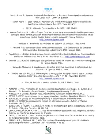•           Martín Acero, R.; Apuntes de clase de la asignatura de Rendemento en deportes sociomotores.
                                            Inef Galicia 1999 - 2000. Sin publicar.

            •     Martín Acero, R - Lago Peñas, C; Acerca de una teoría de los juegos deportivos colectivos.
                                    Justificación epistemológica. Rev. RED. Tomo XV. Nº 2.

                                •    M.E.C.; Primaria. Educación Física. Ed. MEC. 1992. Madrid.

    •       Moreno Contreras, M.I. y Pino Ortega; Creación, ocupación y aprovechamiento del espacio como
             concepto básico para la aplicación de los medios técnicos/tácticos colectivos esenciales en los
                      deportes de equipo. Revista digital Lecturas: educación Física y Deportes.
                                              http://www.efdeportes.com.

                     •   Parlebas, P.; Elementos de sociología del deporte. Ed. Unisport. 1986. Cádiz.

            •     Pineaud, P; La percepción visual en las acciones tácticas I y II. Conferencias del Congreso
                              Internacional de Especialistas en Balonmano. INEF. Madrid. 1994.

•       Pino Ortega, J; Análisis de la dimensión tiempo en fútbol. Revista digital Lecturas: Educación Física
             y Deportes. Buenos Aires. Año 8. Nº 45 - febrero de 2002. http://www.efdeportes.com.

•           Queiroz, C; Estrutura e organizaçâo dos ejercicios de treino em futebol. Ed. Federaçâo Portuguesa
                                                de Futebol. Lisboa. 1986.

            •     Sampedro Molinuevo, J; Fundamentos de táctica deportiva. Análisis de la estrategia de los
                                          deportes. Ed. Gymnos. Madrid. 1999.

        •       Teixeira Vaz, Luis M.; ¿Qué formaçâo para o novo jogador de rugby? Revista digital Lecturas:
                        Educación Física y Deportes. Buenos Aires. Año 7. Nº 42 - noviembre de 2001.
                                                http://www.efdeportes.com.

                            •       Wein, H; Fútbol a la medida del niño. Ed. R.E.F. Madrid. 1995.


•       ALMOND, l. (1986) "Reflecting on themes: a games classification". En Thorpe, D., Bunker, D., y
        Almond, L. En Rethinking Games Teaching. Loughborough University, 71-72.
•       ARNOLD, P. J. (1991) Educación física, movimiento y curriculum. Madrid: Morata/MEC.
•       BAYER, C. (1992). La enseñanza de los juegos deportivos colectivos. Barcelona: Hispano Europea.
•       BLAZQUEZ, D. (1995). La iniciación deportiva y el deporte escolar. Barcelona: INDE.
•       BOOTH, K. (1983) "An introducion to netball- an alternative aproach". Bulletin of Physical
        Education. 19 (1), 27-31
•       BUNKER, D.J y THORPE, R.D. (1983). "A model for the teaching of games in secondary schools".
        En Bulletin of Physical Education 19, (1), 5-9.
•       DELGADO NOGUERA, M. A. (1991). Estilos de enseñanza en Educación Física. Propuesta para una
        Reforma de Enseñanza. Universidad de Granada.
•       DEVIS, J. Y PEIRO, C. (1992). Nuevas perspectivas curriculares en la Educación Física: La salud y
        los juegos modificados. Barcelona: INDE.
•       FRENCH, K.E. y THOMAS, J.R. (1987) "The relation of knowledge development to children's
        basketball performance". Journal of Sport Psychology, 9, 15-32.
 