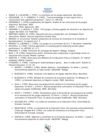 •   GRAÇA, A. y OLIVEIRA, J. (1997). La enseñanza de los juegos deportivos. Barcelona:
•   GREHAIGNE, J-F, Y ;GODBOUT, P. (1995). "Tactical knowledge in team sports from a
    constructivist and cognitivist perspective". Quest, 47, 490-505.
•   HERNANDEZ, J. (1994) Fundamentos del deporte. Análisis de las estructuras de los juegos
    deportivos. Barcelona: INDE
•   JUNOY, J. (1996). Baloncesto. MEC.
•   LASIERRA, G. y LAVEGA, P. (1993). 1015 juegos y formas jugadas de iniciación a los deportes de
    equipo. Barcelona: Ed. Paidotribo.
•   MARTINEZ GAMEZ, M. (1995). Educación del ocio y tiempo libre con actividades físicas
    alternativas. Madrid: Librerías deportivas Esteban Sanz.
•   MENDEZ, A. (en prensa) "Análisis comparativo de técnicas de enseñanza en la iniciación al
    floorball patines". En Apunts de E. F.
•   MENDEZ, A. y MENDEZ, C. (1996). Los juegos en el curriculum de la E. F. Barcelona: Paidotribo.
•   MITCHELL, S. (1996) "Tactical approaches to teaching games improving invasion game
    performance" en JOPERD, 67, nº 2
•   PARLEBAS, P. (1988). Elementos de sociología del deporte. Málaga: Unisport.
•   RUIZ, L. M. (1995) Competencia motriz. Elementos para comprender el aprendizaje motor en
    Educación física Escolar. Madrid: Gymnos.
•   SANCHEZ, F. (1990). Bases para una didáctica de la Educación Física y el Deporte. (2º edición
    ampliada). Madrid: Gymnos.
•   STODDART, P. (1985) "Teaching for understanding in games... does it really work?. Bulletin of
    Physical Education, 21 (7), 29.
        • ANTÓN J. Y SERRA E. (1989). Medios didáctico - metodológicos. En Antón J. (coord.).
           Entrenamiento deportivo en edad escolar. UNISPORT. Málaga.

       •   BLÁZQUEZ D. (1986). Iniciación a los deportes de equipo. Martínez Roca. Barcelona.

       •   BLÁZQUEZ D. (1995). Métodos de enseñanza de la práctica deportiva. En Blázquez D.
           (1995). La iniciación deportiva y el deporte escolar. INDE. Barcelona.

       •   Devís J. (1992). Bases para una propuesta de cambio en la enseñanza de los juegos
           deportivos. En Devís J. y Peiró C. Nuevas perspectivas curriculares en Educación Física: la
           salud y los juegos modificados. INDE. Barcelona

       •   DEVÍS J. Y PEIRÓ C. (1992). Orientaciones para el desarrollo de una propuesta de cambio
           en la enseñanza de los juegos deportivos. En Devís J. y Peiró C. Nuevas perspectivas
           curriculares en Educación Física: la salud y los juegos modificados. INDE. Barcelona

       •   DELGADO M.A. (1992). Los estilos de enseñanza en la Educación Física. Universidad de
           Granada. Granada.

       •   MOSSTON M. (1978). La enseñanza de la Educación Física. Del comando al descubrimiento.
           Citado por Delgado M.A. (1992). Los estilos de enseñanza en la Educación Física.
           Universidad de Granada. Granada.

       •   PINTOR D. (1989). Objetivos y contenidos de la formación deportiva. En Antón J. (coord. ).
           Entrenamiento deportivo en edad escolar. UNISPORT. Málaga.
 