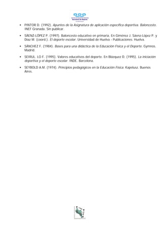 •   PINTOR D. (1992). Apuntes de la Asignatura de aplicación específica deportiva. Baloncesto.
    INEF Granada. Sin publicar.

•   SÁENZ-LÓPEZ P. (1997). Baloncesto educativo en primaria. En Giménez J. Sáenz-López P. y
    Díaz M. (coord.). El deporte escolar. Universidad de Huelva - Publicaciones. Huelva.

•   SÁNCHEZ F. (1984). Bases para una didáctica de la Educación Física y el Deporte. Gymnos.
    Madrid.

•   SEIRUL. LO F. (1995). Valores educativos del deporte. En Blázquez D. (1995). La iniciación
    deportiva y el deporte escolar. INDE. Barcelona.

•   SEYBOLD A.M. (1974). Principios pedagógicos en la Educación Física. Kapelusz. Buenos
    Aires.
 