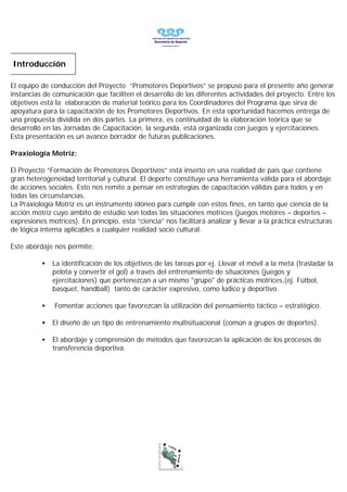 Introducción

El equipo de conducción del Proyecto “Promotores Deportivos” se propuso para el presente año generar
instancias de comunicación que faciliten el desarrollo de las diferentes actividades del proyecto. Entre los
objetivos está la elaboración de material teórico para los Coordinadores del Programa que sirva de
apoyatura para la capacitación de los Promotores Deportivos. En esta oportunidad hacemos entrega de
una propuesta dividida en dos partes. La primera, es continuidad de la elaboración teórica que se
desarrolló en las Jornadas de Capacitación, la segunda, está organizada con juegos y ejercitaciones.
Esta presentación es un avance borrador de futuras publicaciones.

Praxiología Motriz:

El Proyecto “Formación de Promotores Deportivos” está inserto en una realidad de país que contiene
gran heterogeneidad territorial y cultural. El deporte constituye una herramienta válida para el abordaje
de acciones sociales. Esto nos remite a pensar en estrategias de capacitación válidas para todos y en
todas las circunstancias.
La Praxiología Motriz es un instrumento idóneo para cumplir con estos fines, en tanto que ciencia de la
acción motriz cuyo ámbito de estudio son todas las situaciones motrices (juegos motores – deportes –
expresiones motrices). En principio, esta “ciencia” nos facilitará analizar y llevar a la práctica estructuras
de lógica interna aplicables a cualquier realidad socio cultural.

Este abordaje nos permite:

          •   La identificación de los objetivos de las tareas por ej. Llevar el móvil a la meta (trasladar la
              pelota y convertir el gol) a través del entrenamiento de situaciones (juegos y
              ejercitaciones) que pertenezcan a un mismo "grupo" de prácticas motrices,(ej. Fútbol,
              basquet, handball) tanto de carácter expresivo, como lúdico y deportivo.

          •    Fomentar acciones que favorezcan la utilización del pensamiento táctico – estratégico.

          •   El diseño de un tipo de entrenamiento multisituacional (común a grupos de deportes).

          •   El abordaje y comprensión de métodos que favorezcan la aplicación de los procesos de
              transferencia deportiva.
 
