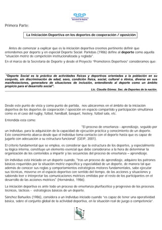 Primera Parte:

               La Iniciación Deportiva en los deportes de cooperación / oposición



   Antes de comenzar a explicar que es la iniciación deportiva creemos pertinente definir que
entendemos por deporte y en especial Deporte Social: Parlebas (1986) define al deporte como aquella
"situación motriz de competición institucionalizada y reglada".
En el marco de la Secretaría de Deporte y desde el Proyecto “Promotores Deportivos” consideramos que:



“Deporte Social es la práctica de actividades físicas y deportivas orientadas a la población en su
conjunto, sin discriminación de edad, sexo, condición física, social, cultural o étnica, diversa en sus
manifestaciones, generadora de situaciones de inclusión, entendiendo al deporte como un ámbito
propicio para el desarrollo social”.
                                                            Lic. Claudia Gómez. Sec. de Deportes de la nación.




Desde este punto de vista y como punto de partida, nos ubicaremos en el ámbito de la iniciación
deportiva de los deportes de cooperación / oposición en espacio compartido y participación simultánea
como es el caso del rugby, fútbol, handball, basquet, hockey, fútbol sala, etc.

Entendida esta como:

                                                      "El proceso de enseñanza - aprendizaje, seguido por
un individuo, para la adquisición de la capacidad de ejecución práctica y conocimiento de un deporte.
Este conocimiento abarca desde que el individuo toma contacto con el deporte hasta que es capaz de
jugarlo con adecuación a su estructura funcional" (GEIP, 2001).

El criterio fundamental que se emplea, es considerar que la estructura de los deportes, y especialmente
su lógica interna, constituye un elemento esencial que debe considerarse a la hora de determinar la
organización de los contenidos a impartir y las secuencias del proceso de enseñanza – aprendizaje.

Un individuo está iniciado en un deporte cuando, "tras un proceso de aprendizaje, adquiere los patrones
básicos requeridos por la situación motriz específica y especialidad de un deporte, de manera tal que
además de conocer sus reglas y comportamientos estratégicos motores fundamentales, sabe ejecutar
sus técnicas, moverse en el espacio deportivo con sentido del tiempo, de las acciones y situaciones y
sabiendo leer e interpretar las comunicaciones motrices emitidas por el resto de los participantes en el
desarrollo de las acciones motrices" (Hernández, 1986).

La iniciación deportiva es ante todo un proceso de enseñanza plurifacético y progresivo de los procesos
técnicos, tácticos - estratégicos básicos de un deporte.

Sánchez Bañuelos (1986), considera a un individuo iniciado cuando “es capaz de tener una operatividad
básica, sobre el conjunto global de la actividad deportiva, en la situación real de juego o competencia”.
 