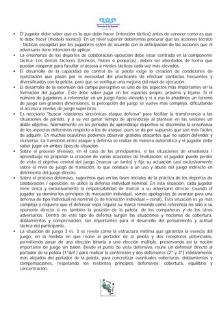 •   El jugador debe saber que es lo que debe hacer (intención táctica) antes de conocer como es que
    lo debe hacer (modelo técnico). En un nivel superior deberemos procurar que las acciones técnico
    - tácticas escogidas por los jugadores estén de acuerdo con la anticipación de las acciones que el
    adversario tiene intención de aplicar.
•   La enseñanza de los deportes de colaboración oposición debe estar centrada en la componente
    táctica. Los demás factores (técnicos, físicos o psíquicos), deben ser abordados de forma que
    puedan cooperar para facultar el acceso a niveles tácticos cada vez más elevados.
•   El desarrollo de la capacidad de control de la pelota exige la creación de condiciones de
    ejercitación que pasan por la necesidad del practicante de efectuar contactos frecuentes y
    diversificados con la pelota, para que se verifique una mejoría del nivel de ejecución.
•   El desarrollo de la extensión del campo perceptivo es uno de los aspectos más importantes en la
    formación del jugador. Este debe saber jugar en los espacios propio, próximo y lejano. Si el
    número de jugadores a referenciar en un juego fuese elevado y si a eso le añadimos un terreno
    de juego con grandes dimensiones, la percepción del juego se vuelve más complejo, dificultando
    el acceso a niveles de juego superiores.
•   Es necesario "buscar relaciones sincrónicas ataque defensa" para facilitar la transferencia a las
    situaciones de partido, y a su vez ganar tiempo de aprendizaje al plantear en las sesiones un
    doble objetivo. Normalmente en los periodos de aprendizaje deportivo se discrimina la enseñanza
    de los aspectos defensivos respecto a los de ataque, pues se da por supuesto que son más fáciles
    de adquirir. En muchas ocasiones podemos observar grandes atacantes que no saben defender y
    viceversa. La transición entre ataque y defensa se realiza de manera automática y el jugador debe
    saber jugar en ambos tipos de situación.
•   Sobre el proceso ofensivo, en el caso de los principiantes, si las situaciones de enseñanza /
    aprendizaje no propician la creación de varias ocasiones de finalización, el jugador puede perder
    de vista el objetivo central del juego (marcar un tanto) y fija su actuación casi exclusivamente
    sobre el nivel de juego de transición, lo que conduce a un uso y abuso del juego indirecto en
    detrimento del juego directo.
•   Sobre el proceso defensivo, sugerimos que en las fases iniciales de la práctica de los deportes de
    colaboración / oposición, se utilice la defensa individual nominal. En esta situación, cada jugador
    tiene única y exclusivamente la responsabilidad de marcar a su adversario directo. Cuando el
    jugador ya domina los principios de marcación individual, somos apologistas de avanzar para una
    defensa de tipo individual no nominal (o de transición individual – zonal). Esta situación es ya más
    compleja y requiere que el defensor sepa regular su marca teniendo como referencia no sólo a su
    oponente directo si no también la posición de la pelota, de los compañeros y de los otros
    adversarios. Dentro de este tipo de defensa surgen las situaciones y nociones de cobertura,
    doblamientos y compensación, tan importantes para el desarrollo del pensamiento y actitud
    táctica del participante.
•   La situación de juego 3 vs. 3 se revela como la estructura mínima que garantiza la esencia del
    juego, en la medida en que reúne al portador de la pelota y dos receptores potenciales,
    permitiendo pasar de una elección binaria a una elección múltiple, preservando así la noción
    importante de juego sin balón. Desde el punto de vista defensivo, reúne un defensor directo al
    portador de la pelota (1°def.) para realizar la contención y dos defensores (2° y 3°) relativamente
    más alejados del portador de la pelota, para concretizar eventuales coberturas, doblamientos y
    compensaciones, respetando los restantes principios defensivos: cobertura, equilibrio y
    concentración.
 