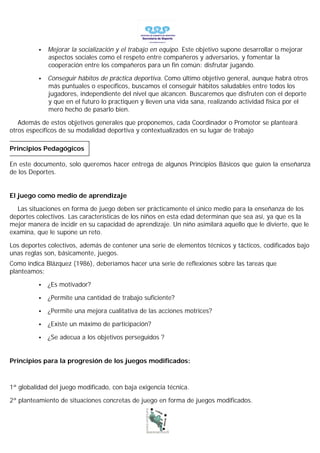 •   Mejorar la socialización y el trabajo en equipo. Este objetivo supone desarrollar o mejorar
              aspectos sociales como el respeto entre compañeros y adversarios, y fomentar la
              cooperación entre los compañeros para un fin común: disfrutar jugando.

          •   Conseguir hábitos de práctica deportiva. Como último objetivo general, aunque habrá otros
              más puntuales o específicos, buscamos el conseguir hábitos saludables entre todos los
              jugadores, independiente del nivel que alcancen. Buscaremos que disfruten con el deporte
              y que en el futuro lo practiquen y lleven una vida sana, realizando actividad física por el
              mero hecho de pasarlo bien.

   Además de estos objetivos generales que proponemos, cada Coordinador o Promotor se planteará
otros específicos de su modalidad deportiva y contextualizados en su lugar de trabajo

Principios Pedagógicos

En este documento, solo queremos hacer entrega de algunos Principios Básicos que guíen la enseñanza
de los Deportes.


El juego como medio de aprendizaje

  Las situaciones en forma de juego deben ser prácticamente el único medio para la enseñanza de los
deportes colectivos. Las características de los niños en esta edad determinan que sea así, ya que es la
mejor manera de incidir en su capacidad de aprendizaje. Un niño asimilará aquello que le divierte, que le
examina, que le supone un reto.

Los deportes colectivos, además de contener una serie de elementos técnicos y tácticos, codificados bajo
unas reglas son, básicamente, juegos.
Como indica Blázquez (1986), deberíamos hacer una serie de reflexiones sobre las tareas que
planteamos:

          •   ¿Es motivador?

          •   ¿Permite una cantidad de trabajo suficiente?

          •   ¿Permite una mejora cualitativa de las acciones motrices?

          •   ¿Existe un máximo de participación?

          •   ¿Se adecua a los objetivos perseguidos ?


Principios para la progresión de los juegos modificados:



1ª globalidad del juego modificado, con baja exigencia técnica.

2ª planteamiento de situaciones concretas de juego en forma de juegos modificados.
 